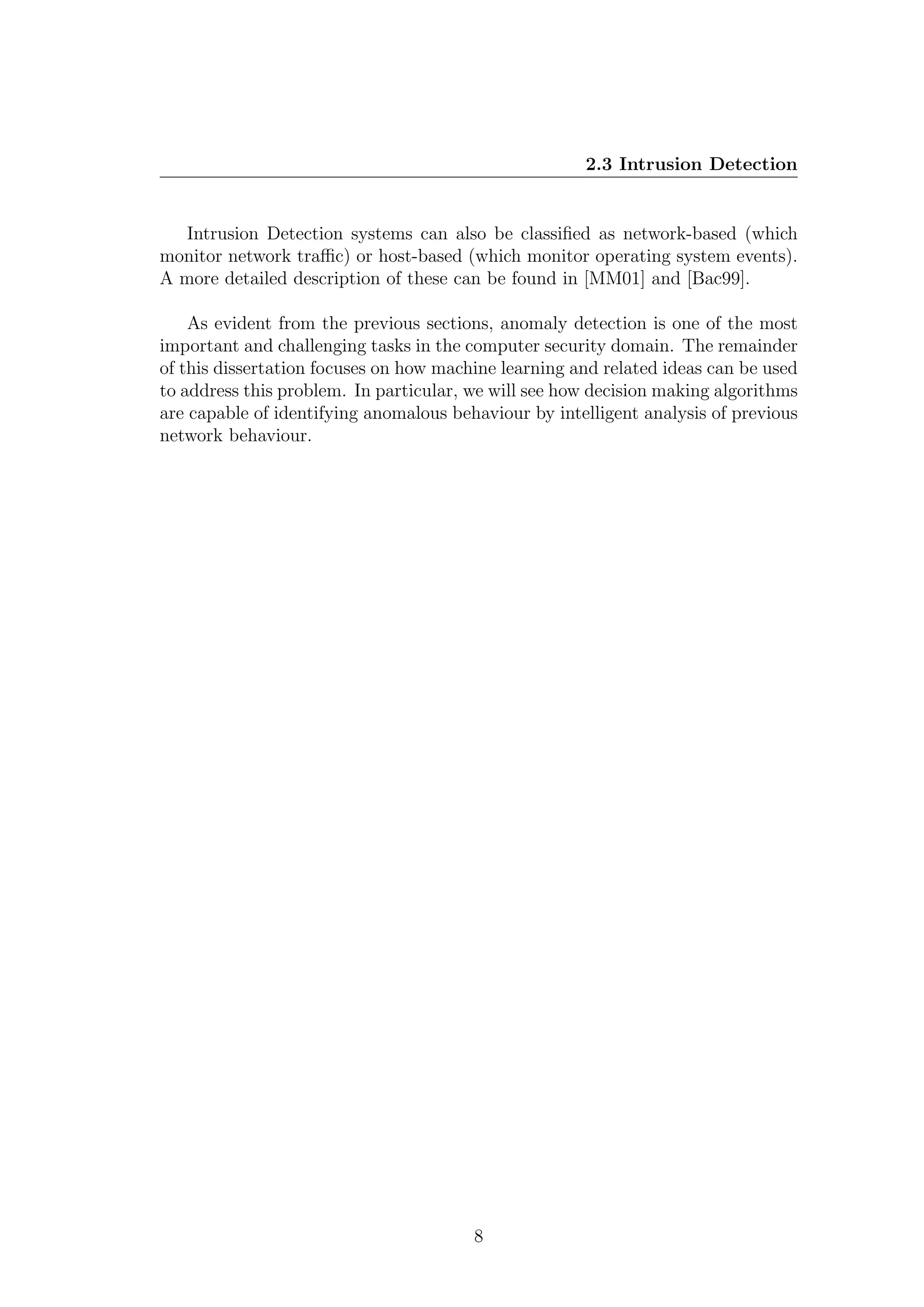 2.3 Intrusion Detection


   Intrusion Detection systems can also be classiﬁed as network-based (which
monitor network traﬃc) or host-based (which monitor operating system events).
A more detailed description of these can be found in [MM01] and [Bac99].

    As evident from the previous sections, anomaly detection is one of the most
important and challenging tasks in the computer security domain. The remainder
of this dissertation focuses on how machine learning and related ideas can be used
to address this problem. In particular, we will see how decision making algorithms
are capable of identifying anomalous behaviour by intelligent analysis of previous
network behaviour.




                                        8
 