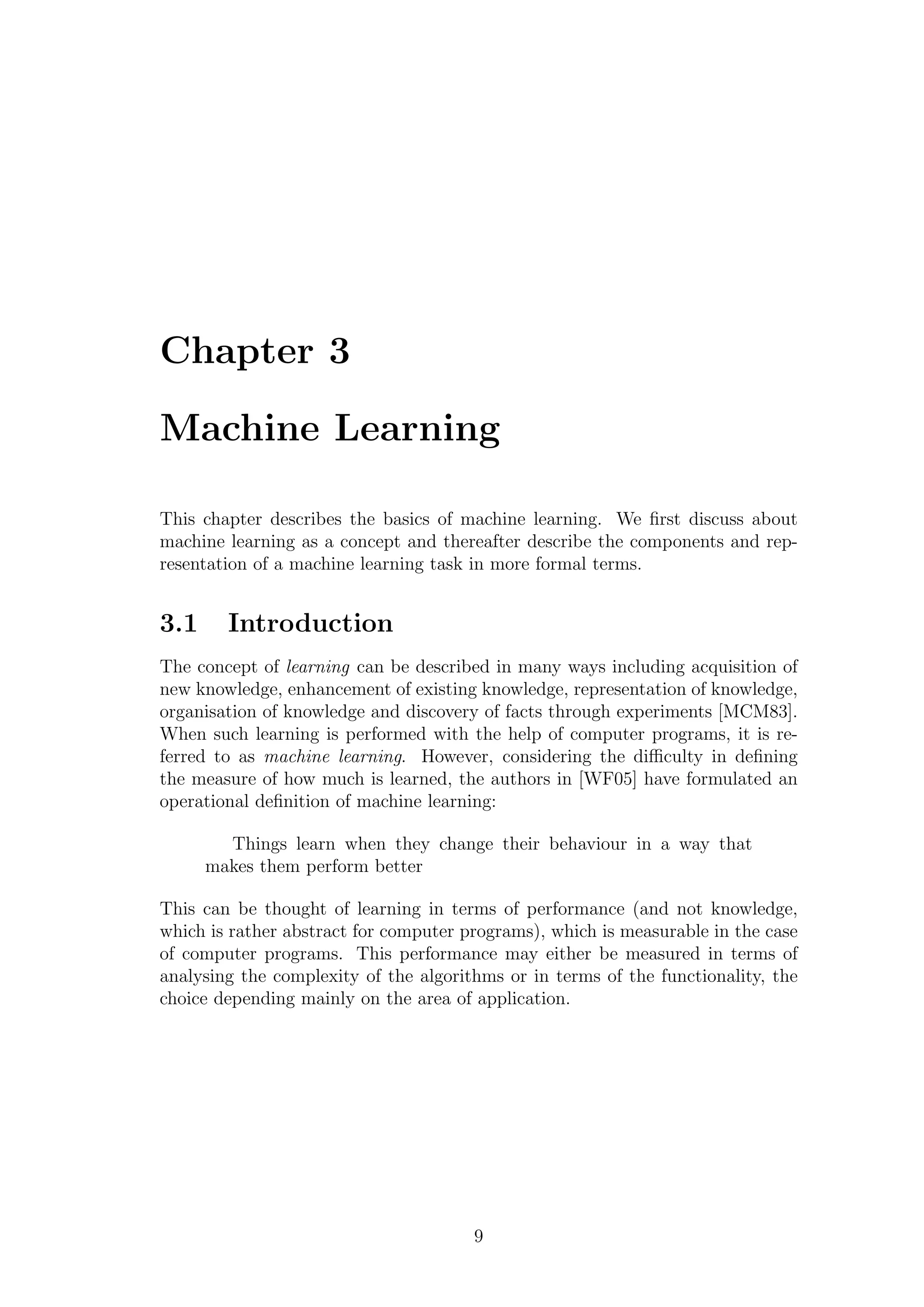 Chapter 3

Machine Learning

This chapter describes the basics of machine learning. We ﬁrst discuss about
machine learning as a concept and thereafter describe the components and rep-
resentation of a machine learning task in more formal terms.


3.1     Introduction
The concept of learning can be described in many ways including acquisition of
new knowledge, enhancement of existing knowledge, representation of knowledge,
organisation of knowledge and discovery of facts through experiments [MCM83].
When such learning is performed with the help of computer programs, it is re-
ferred to as machine learning. However, considering the diﬃculty in deﬁning
the measure of how much is learned, the authors in [WF05] have formulated an
operational deﬁnition of machine learning:

        Things learn when they change their behaviour in a way that
      makes them perform better

This can be thought of learning in terms of performance (and not knowledge,
which is rather abstract for computer programs), which is measurable in the case
of computer programs. This performance may either be measured in terms of
analysing the complexity of the algorithms or in terms of the functionality, the
choice depending mainly on the area of application.




                                       9
 