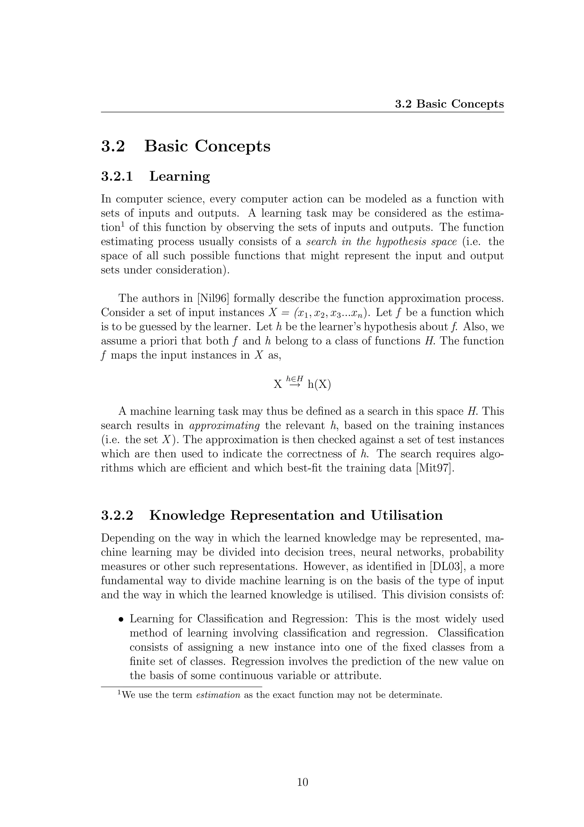 3.2 Basic Concepts


3.2         Basic Concepts
3.2.1        Learning
In computer science, every computer action can be modeled as a function with
sets of inputs and outputs. A learning task may be considered as the estima-
tion1 of this function by observing the sets of inputs and outputs. The function
estimating process usually consists of a search in the hypothesis space (i.e. the
space of all such possible functions that might represent the input and output
sets under consideration).

    The authors in [Nil96] formally describe the function approximation process.
Consider a set of input instances X = (x1 , x2 , x3 ...xn ). Let f be a function which
is to be guessed by the learner. Let h be the learner’s hypothesis about f. Also, we
assume a priori that both f and h belong to a class of functions H. The function
f maps the input instances in X as,
                                           h∈H
                                         X → h(X)

    A machine learning task may thus be deﬁned as a search in this space H. This
search results in approximating the relevant h, based on the training instances
(i.e. the set X ). The approximation is then checked against a set of test instances
which are then used to indicate the correctness of h. The search requires algo-
rithms which are eﬃcient and which best-ﬁt the training data [Mit97].



3.2.2        Knowledge Representation and Utilisation
Depending on the way in which the learned knowledge may be represented, ma-
chine learning may be divided into decision trees, neural networks, probability
measures or other such representations. However, as identiﬁed in [DL03], a more
fundamental way to divide machine learning is on the basis of the type of input
and the way in which the learned knowledge is utilised. This division consists of:

   • Learning for Classiﬁcation and Regression: This is the most widely used
     method of learning involving classiﬁcation and regression. Classiﬁcation
     consists of assigning a new instance into one of the ﬁxed classes from a
     ﬁnite set of classes. Regression involves the prediction of the new value on
     the basis of some continuous variable or attribute.
   1
       We use the term estimation as the exact function may not be determinate.




                                              10
 