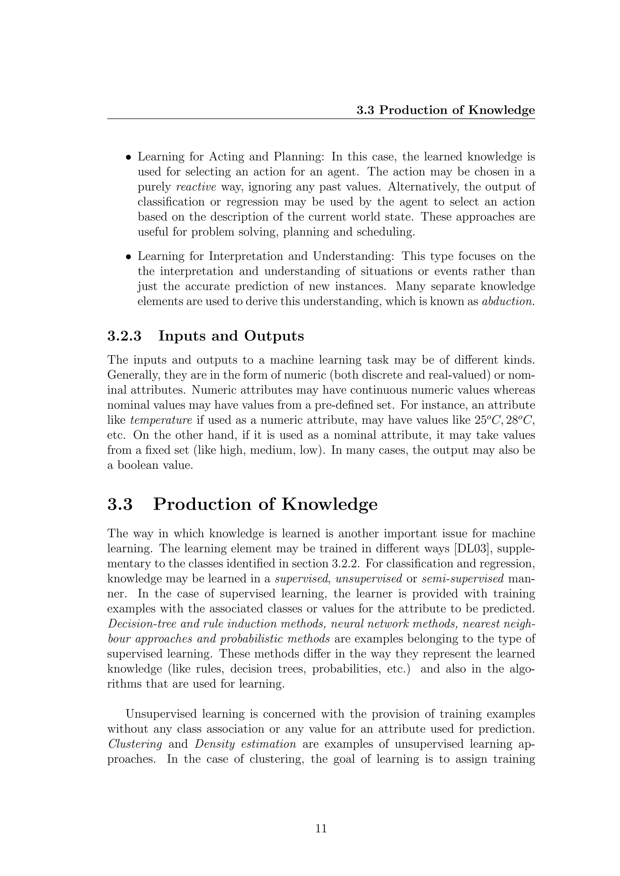 3.3 Production of Knowledge


   • Learning for Acting and Planning: In this case, the learned knowledge is
     used for selecting an action for an agent. The action may be chosen in a
     purely reactive way, ignoring any past values. Alternatively, the output of
     classiﬁcation or regression may be used by the agent to select an action
     based on the description of the current world state. These approaches are
     useful for problem solving, planning and scheduling.
   • Learning for Interpretation and Understanding: This type focuses on the
     the interpretation and understanding of situations or events rather than
     just the accurate prediction of new instances. Many separate knowledge
     elements are used to derive this understanding, which is known as abduction.

3.2.3     Inputs and Outputs
The inputs and outputs to a machine learning task may be of diﬀerent kinds.
Generally, they are in the form of numeric (both discrete and real-valued) or nom-
inal attributes. Numeric attributes may have continuous numeric values whereas
nominal values may have values from a pre-deﬁned set. For instance, an attribute
like temperature if used as a numeric attribute, may have values like 25o C, 28o C,
etc. On the other hand, if it is used as a nominal attribute, it may take values
from a ﬁxed set (like high, medium, low). In many cases, the output may also be
a boolean value.


3.3      Production of Knowledge
The way in which knowledge is learned is another important issue for machine
learning. The learning element may be trained in diﬀerent ways [DL03], supple-
mentary to the classes identiﬁed in section 3.2.2. For classiﬁcation and regression,
knowledge may be learned in a supervised, unsupervised or semi-supervised man-
ner. In the case of supervised learning, the learner is provided with training
examples with the associated classes or values for the attribute to be predicted.
Decision-tree and rule induction methods, neural network methods, nearest neigh-
bour approaches and probabilistic methods are examples belonging to the type of
supervised learning. These methods diﬀer in the way they represent the learned
knowledge (like rules, decision trees, probabilities, etc.) and also in the algo-
rithms that are used for learning.

   Unsupervised learning is concerned with the provision of training examples
without any class association or any value for an attribute used for prediction.
Clustering and Density estimation are examples of unsupervised learning ap-
proaches. In the case of clustering, the goal of learning is to assign training




                                        11
 