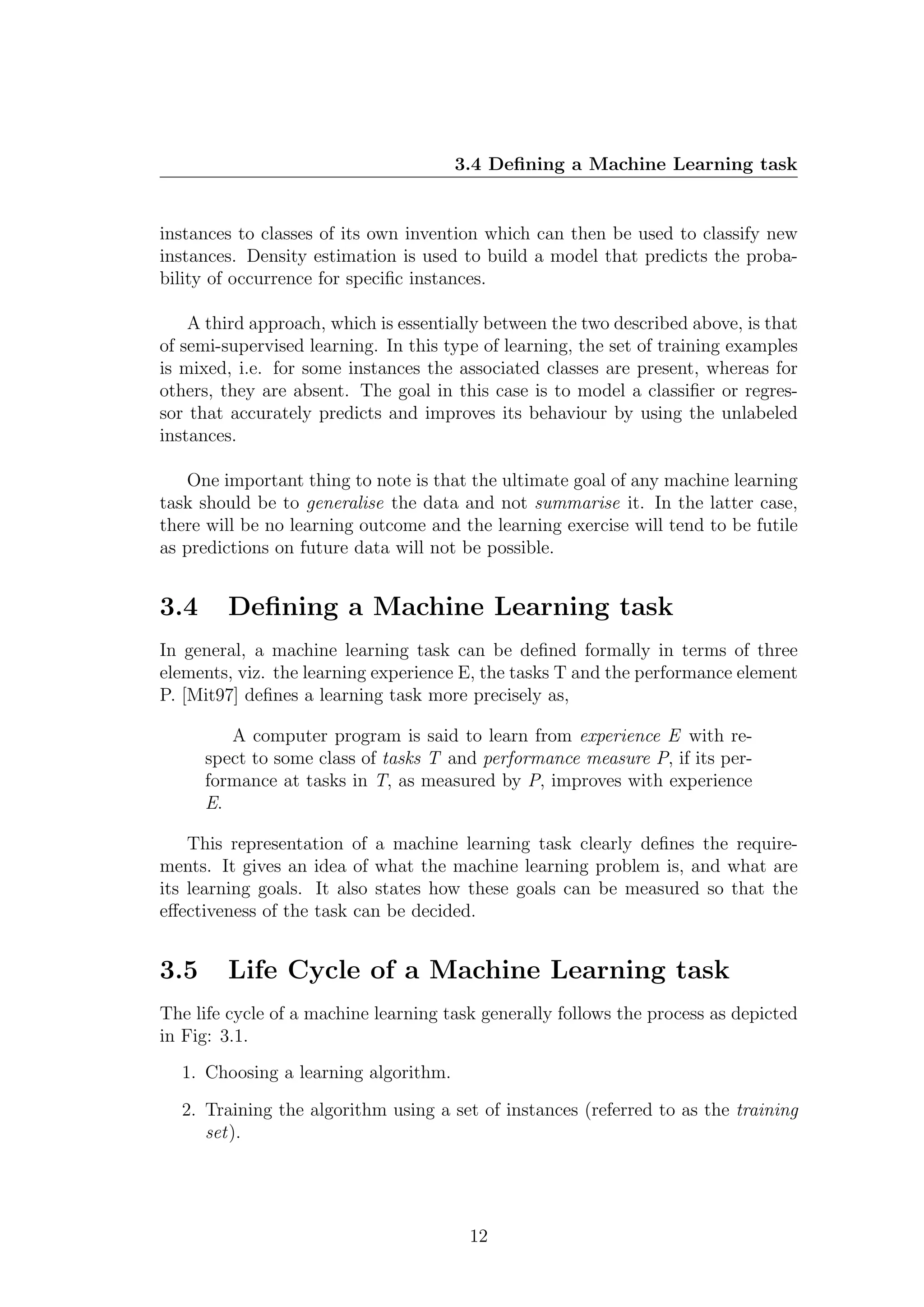 3.4 Deﬁning a Machine Learning task


instances to classes of its own invention which can then be used to classify new
instances. Density estimation is used to build a model that predicts the proba-
bility of occurrence for speciﬁc instances.

    A third approach, which is essentially between the two described above, is that
of semi-supervised learning. In this type of learning, the set of training examples
is mixed, i.e. for some instances the associated classes are present, whereas for
others, they are absent. The goal in this case is to model a classiﬁer or regres-
sor that accurately predicts and improves its behaviour by using the unlabeled
instances.

   One important thing to note is that the ultimate goal of any machine learning
task should be to generalise the data and not summarise it. In the latter case,
there will be no learning outcome and the learning exercise will tend to be futile
as predictions on future data will not be possible.


3.4     Deﬁning a Machine Learning task
In general, a machine learning task can be deﬁned formally in terms of three
elements, viz. the learning experience E, the tasks T and the performance element
P. [Mit97] deﬁnes a learning task more precisely as,

         A computer program is said to learn from experience E with re-
      spect to some class of tasks T and performance measure P, if its per-
      formance at tasks in T, as measured by P, improves with experience
      E.

    This representation of a machine learning task clearly deﬁnes the require-
ments. It gives an idea of what the machine learning problem is, and what are
its learning goals. It also states how these goals can be measured so that the
eﬀectiveness of the task can be decided.


3.5     Life Cycle of a Machine Learning task
The life cycle of a machine learning task generally follows the process as depicted
in Fig: 3.1.
  1. Choosing a learning algorithm.

  2. Training the algorithm using a set of instances (referred to as the training
     set).




                                        12
 