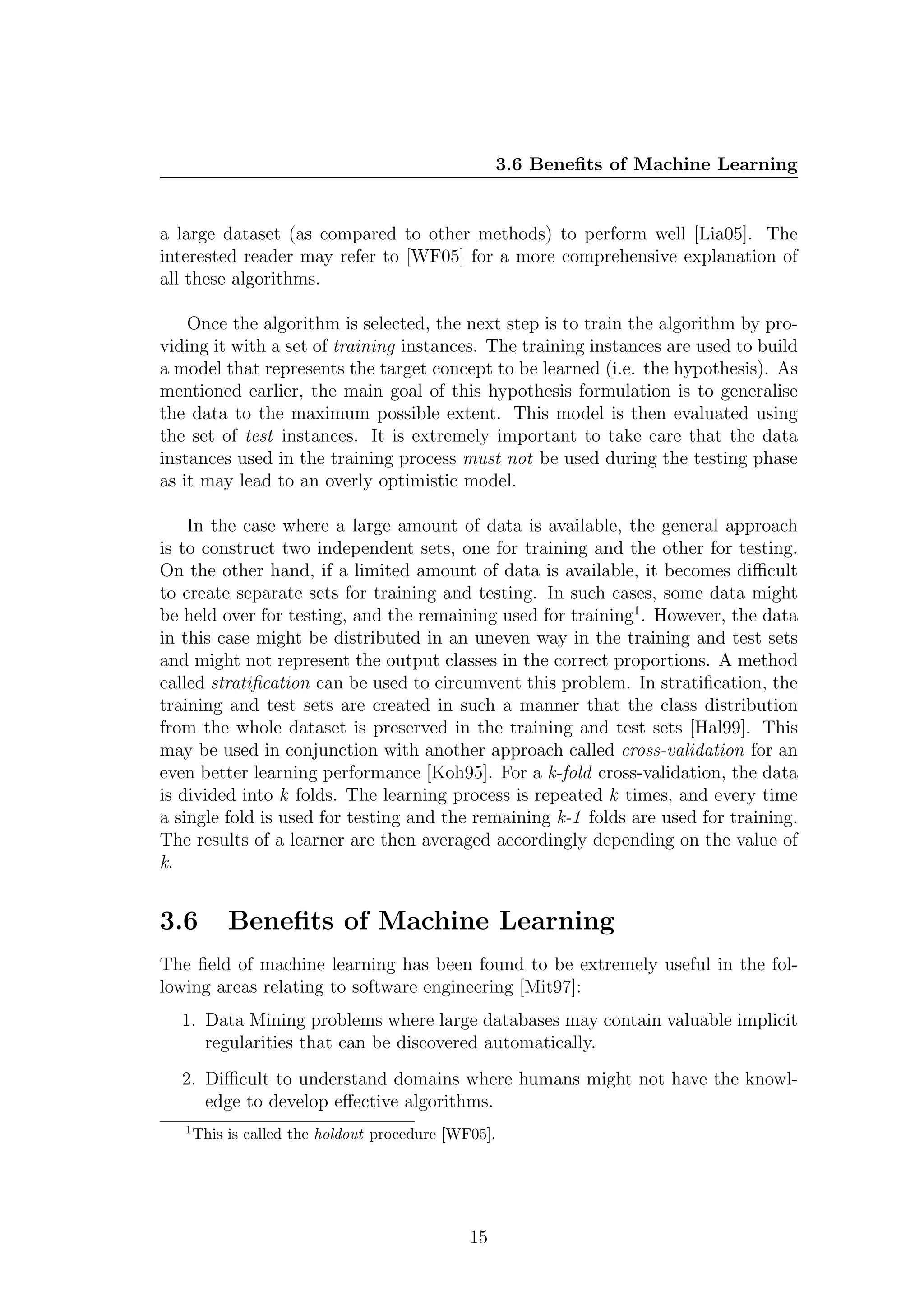 3.6 Beneﬁts of Machine Learning


a large dataset (as compared to other methods) to perform well [Lia05]. The
interested reader may refer to [WF05] for a more comprehensive explanation of
all these algorithms.

    Once the algorithm is selected, the next step is to train the algorithm by pro-
viding it with a set of training instances. The training instances are used to build
a model that represents the target concept to be learned (i.e. the hypothesis). As
mentioned earlier, the main goal of this hypothesis formulation is to generalise
the data to the maximum possible extent. This model is then evaluated using
the set of test instances. It is extremely important to take care that the data
instances used in the training process must not be used during the testing phase
as it may lead to an overly optimistic model.

    In the case where a large amount of data is available, the general approach
is to construct two independent sets, one for training and the other for testing.
On the other hand, if a limited amount of data is available, it becomes diﬃcult
to create separate sets for training and testing. In such cases, some data might
be held over for testing, and the remaining used for training1 . However, the data
in this case might be distributed in an uneven way in the training and test sets
and might not represent the output classes in the correct proportions. A method
called stratiﬁcation can be used to circumvent this problem. In stratiﬁcation, the
training and test sets are created in such a manner that the class distribution
from the whole dataset is preserved in the training and test sets [Hal99]. This
may be used in conjunction with another approach called cross-validation for an
even better learning performance [Koh95]. For a k-fold cross-validation, the data
is divided into k folds. The learning process is repeated k times, and every time
a single fold is used for testing and the remaining k-1 folds are used for training.
The results of a learner are then averaged accordingly depending on the value of
k.


3.6         Beneﬁts of Machine Learning
The ﬁeld of machine learning has been found to be extremely useful in the fol-
lowing areas relating to software engineering [Mit97]:
  1. Data Mining problems where large databases may contain valuable implicit
     regularities that can be discovered automatically.
  2. Diﬃcult to understand domains where humans might not have the knowl-
     edge to develop eﬀective algorithms.
   1
       This is called the holdout procedure [WF05].




                                               15
 