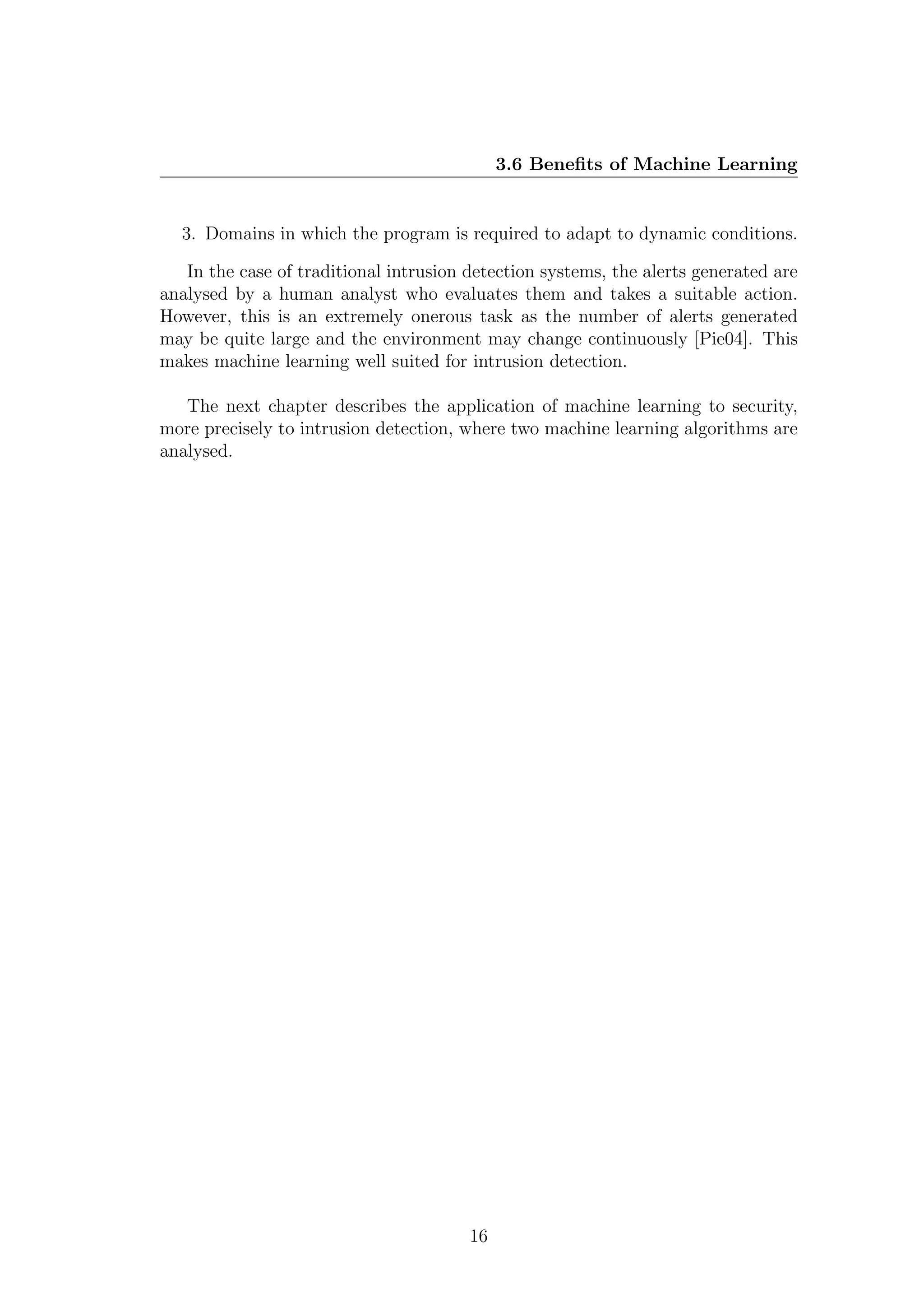 3.6 Beneﬁts of Machine Learning


  3. Domains in which the program is required to adapt to dynamic conditions.

   In the case of traditional intrusion detection systems, the alerts generated are
analysed by a human analyst who evaluates them and takes a suitable action.
However, this is an extremely onerous task as the number of alerts generated
may be quite large and the environment may change continuously [Pie04]. This
makes machine learning well suited for intrusion detection.

   The next chapter describes the application of machine learning to security,
more precisely to intrusion detection, where two machine learning algorithms are
analysed.




                                        16
 