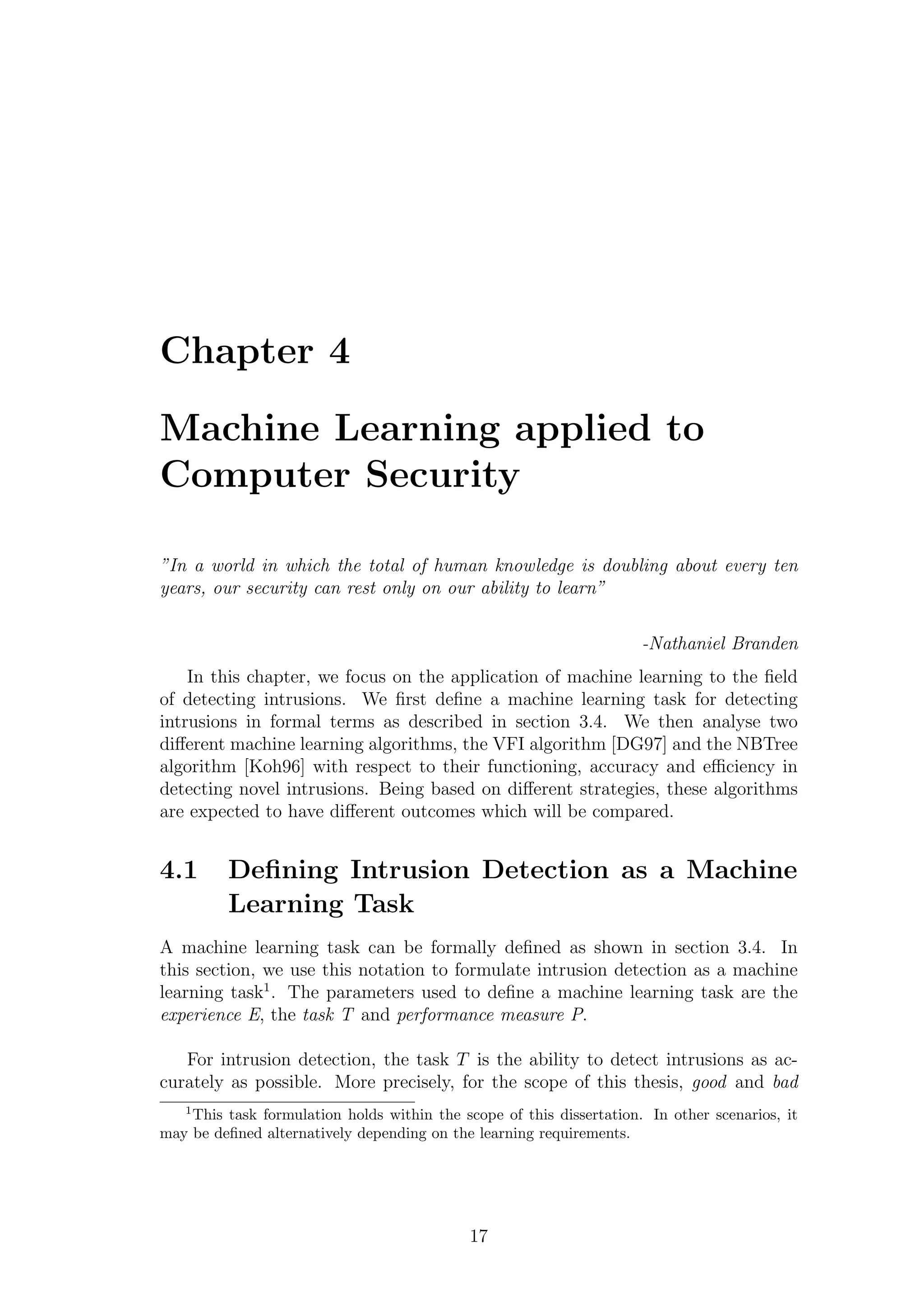 Chapter 4

Machine Learning applied to
Computer Security

”In a world in which the total of human knowledge is doubling about every ten
years, our security can rest only on our ability to learn”

                                                                      -Nathaniel Branden
    In this chapter, we focus on the application of machine learning to the ﬁeld
of detecting intrusions. We ﬁrst deﬁne a machine learning task for detecting
intrusions in formal terms as described in section 3.4. We then analyse two
diﬀerent machine learning algorithms, the VFI algorithm [DG97] and the NBTree
algorithm [Koh96] with respect to their functioning, accuracy and eﬃciency in
detecting novel intrusions. Being based on diﬀerent strategies, these algorithms
are expected to have diﬀerent outcomes which will be compared.


4.1      Deﬁning Intrusion Detection as a Machine
         Learning Task
A machine learning task can be formally deﬁned as shown in section 3.4. In
this section, we use this notation to formulate intrusion detection as a machine
learning task1 . The parameters used to deﬁne a machine learning task are the
experience E, the task T and performance measure P.

   For intrusion detection, the task T is the ability to detect intrusions as ac-
curately as possible. More precisely, for the scope of this thesis, good and bad
   1
    This task formulation holds within the scope of this dissertation. In other scenarios, it
may be deﬁned alternatively depending on the learning requirements.




                                             17
 