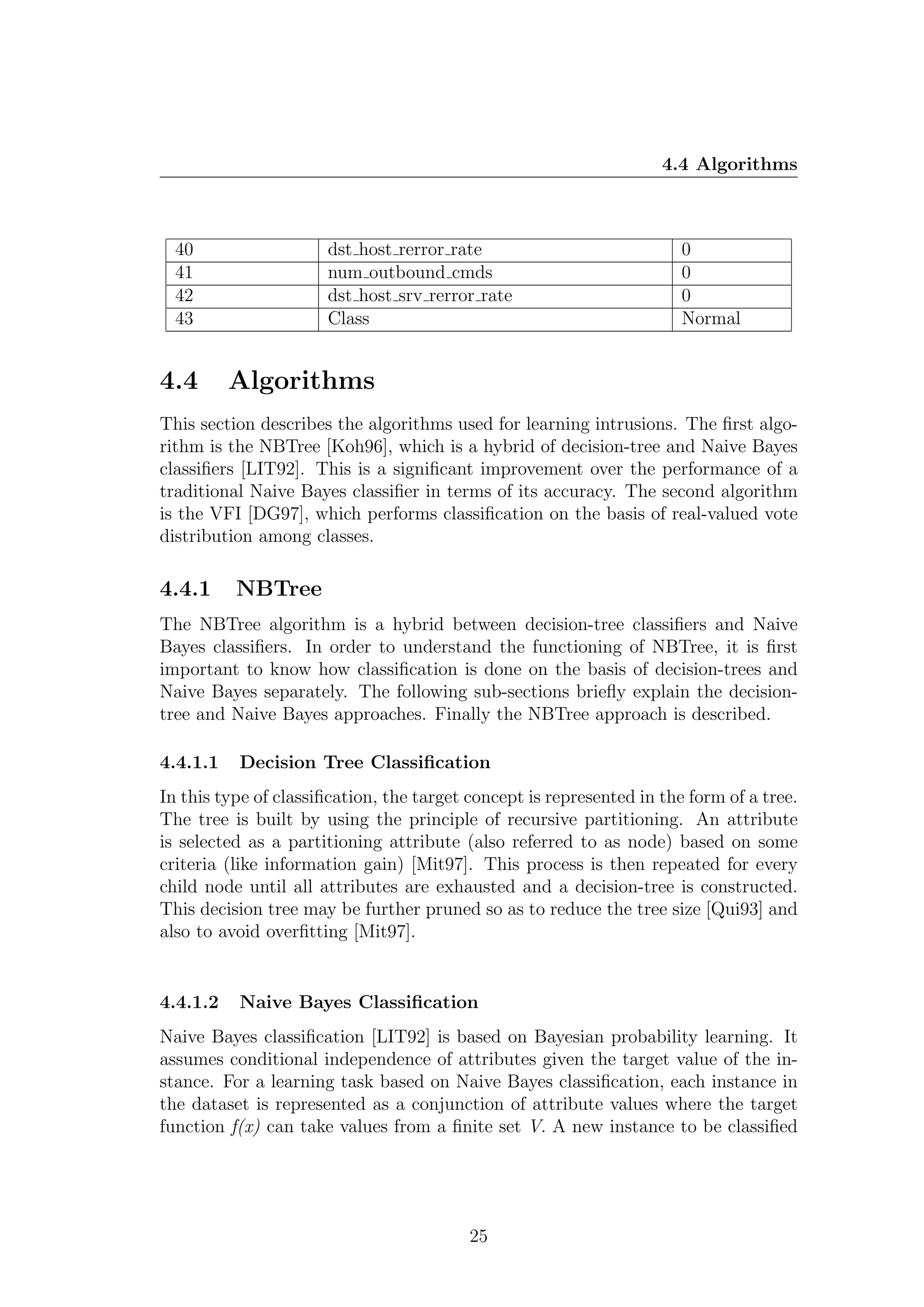4.4 Algorithms



  40                  dst host rerror rate                             0
  41                  num outbound cmds                                0
  42                  dst host srv rerror rate                         0
  43                  Class                                            Normal


4.4       Algorithms
This section describes the algorithms used for learning intrusions. The ﬁrst algo-
rithm is the NBTree [Koh96], which is a hybrid of decision-tree and Naive Bayes
classiﬁers [LIT92]. This is a signiﬁcant improvement over the performance of a
traditional Naive Bayes classiﬁer in terms of its accuracy. The second algorithm
is the VFI [DG97], which performs classiﬁcation on the basis of real-valued vote
distribution among classes.

4.4.1     NBTree
The NBTree algorithm is a hybrid between decision-tree classiﬁers and Naive
Bayes classiﬁers. In order to understand the functioning of NBTree, it is ﬁrst
important to know how classiﬁcation is done on the basis of decision-trees and
Naive Bayes separately. The following sub-sections brieﬂy explain the decision-
tree and Naive Bayes approaches. Finally the NBTree approach is described.

4.4.1.1   Decision Tree Classiﬁcation
In this type of classiﬁcation, the target concept is represented in the form of a tree.
The tree is built by using the principle of recursive partitioning. An attribute
is selected as a partitioning attribute (also referred to as node) based on some
criteria (like information gain) [Mit97]. This process is then repeated for every
child node until all attributes are exhausted and a decision-tree is constructed.
This decision tree may be further pruned so as to reduce the tree size [Qui93] and
also to avoid overﬁtting [Mit97].


4.4.1.2   Naive Bayes Classiﬁcation
Naive Bayes classiﬁcation [LIT92] is based on Bayesian probability learning. It
assumes conditional independence of attributes given the target value of the in-
stance. For a learning task based on Naive Bayes classiﬁcation, each instance in
the dataset is represented as a conjunction of attribute values where the target
function f(x) can take values from a ﬁnite set V. A new instance to be classiﬁed




                                          25
 
