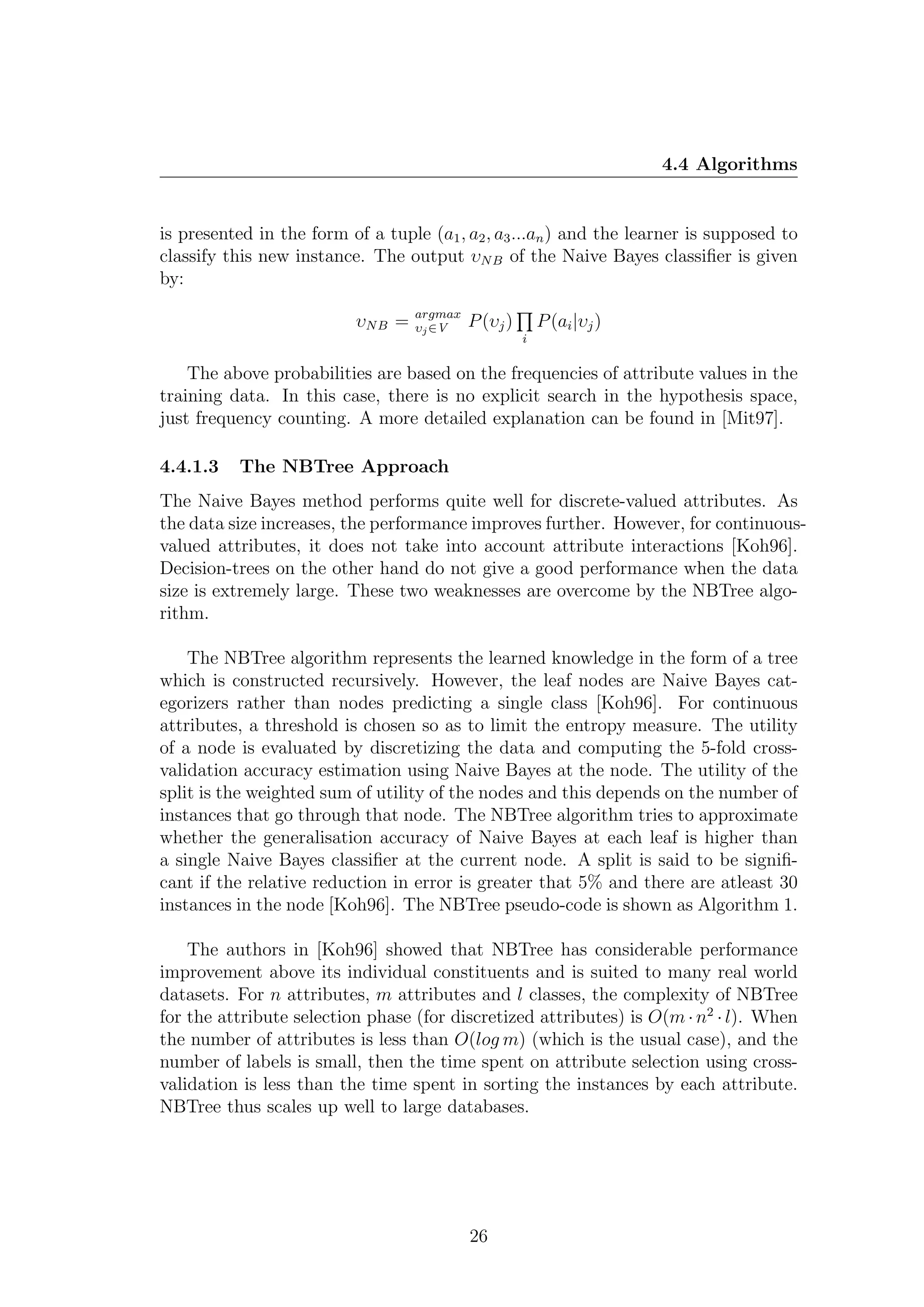 4.4 Algorithms


is presented in the form of a tuple (a1 , a2 , a3 ...an ) and the learner is supposed to
classify this new instance. The output υN B of the Naive Bayes classiﬁer is given
by:
                                    argmax
                           υN B =   υj ∈V    P (υj )       P (ai |υj )
                                                       i

    The above probabilities are based on the frequencies of attribute values in the
training data. In this case, there is no explicit search in the hypothesis space,
just frequency counting. A more detailed explanation can be found in [Mit97].

4.4.1.3    The NBTree Approach
The Naive Bayes method performs quite well for discrete-valued attributes. As
the data size increases, the performance improves further. However, for continuous-
valued attributes, it does not take into account attribute interactions [Koh96].
Decision-trees on the other hand do not give a good performance when the data
size is extremely large. These two weaknesses are overcome by the NBTree algo-
rithm.

    The NBTree algorithm represents the learned knowledge in the form of a tree
which is constructed recursively. However, the leaf nodes are Naive Bayes cat-
egorizers rather than nodes predicting a single class [Koh96]. For continuous
attributes, a threshold is chosen so as to limit the entropy measure. The utility
of a node is evaluated by discretizing the data and computing the 5-fold cross-
validation accuracy estimation using Naive Bayes at the node. The utility of the
split is the weighted sum of utility of the nodes and this depends on the number of
instances that go through that node. The NBTree algorithm tries to approximate
whether the generalisation accuracy of Naive Bayes at each leaf is higher than
a single Naive Bayes classiﬁer at the current node. A split is said to be signiﬁ-
cant if the relative reduction in error is greater that 5% and there are atleast 30
instances in the node [Koh96]. The NBTree pseudo-code is shown as Algorithm 1.

    The authors in [Koh96] showed that NBTree has considerable performance
improvement above its individual constituents and is suited to many real world
datasets. For n attributes, m attributes and l classes, the complexity of NBTree
for the attribute selection phase (for discretized attributes) is O(m · n2 · l). When
the number of attributes is less than O(log m) (which is the usual case), and the
number of labels is small, then the time spent on attribute selection using cross-
validation is less than the time spent in sorting the instances by each attribute.
NBTree thus scales up well to large databases.




                                             26
 