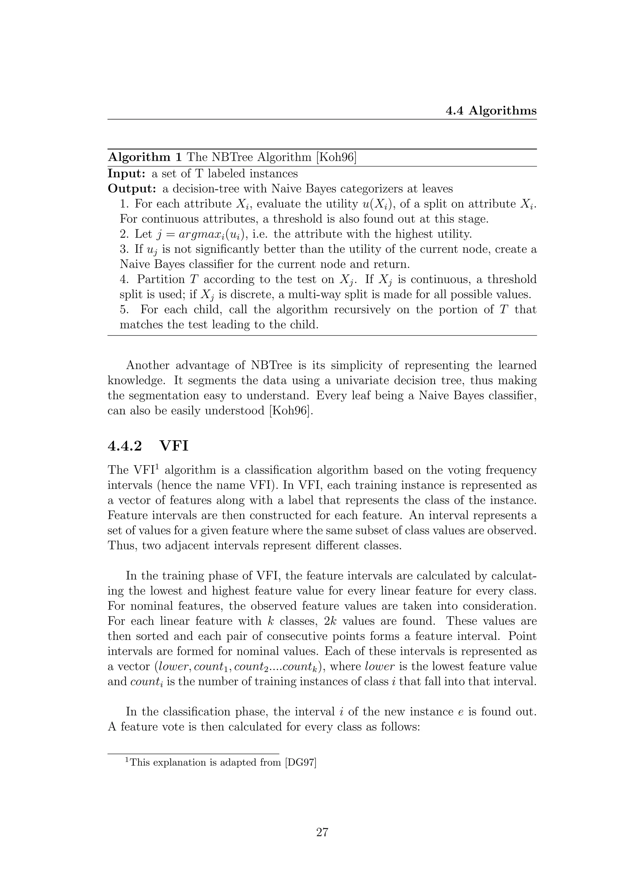 4.4 Algorithms


Algorithm 1 The NBTree Algorithm [Koh96]
Input: a set of T labeled instances
Output: a decision-tree with Naive Bayes categorizers at leaves
  1. For each attribute Xi , evaluate the utility u(Xi ), of a split on attribute Xi .
  For continuous attributes, a threshold is also found out at this stage.
  2. Let j = argmaxi (ui ), i.e. the attribute with the highest utility.
  3. If uj is not signiﬁcantly better than the utility of the current node, create a
  Naive Bayes classiﬁer for the current node and return.
  4. Partition T according to the test on Xj . If Xj is continuous, a threshold
  split is used; if Xj is discrete, a multi-way split is made for all possible values.
  5. For each child, call the algorithm recursively on the portion of T that
  matches the test leading to the child.


   Another advantage of NBTree is its simplicity of representing the learned
knowledge. It segments the data using a univariate decision tree, thus making
the segmentation easy to understand. Every leaf being a Naive Bayes classiﬁer,
can also be easily understood [Koh96].

4.4.2        VFI
The VFI1 algorithm is a classiﬁcation algorithm based on the voting frequency
intervals (hence the name VFI). In VFI, each training instance is represented as
a vector of features along with a label that represents the class of the instance.
Feature intervals are then constructed for each feature. An interval represents a
set of values for a given feature where the same subset of class values are observed.
Thus, two adjacent intervals represent diﬀerent classes.

    In the training phase of VFI, the feature intervals are calculated by calculat-
ing the lowest and highest feature value for every linear feature for every class.
For nominal features, the observed feature values are taken into consideration.
For each linear feature with k classes, 2k values are found. These values are
then sorted and each pair of consecutive points forms a feature interval. Point
intervals are formed for nominal values. Each of these intervals is represented as
a vector (lower, count1 , count2 ....countk ), where lower is the lowest feature value
and counti is the number of training instances of class i that fall into that interval.

   In the classiﬁcation phase, the interval i of the new instance e is found out.
A feature vote is then calculated for every class as follows:

   1
       This explanation is adapted from [DG97]




                                             27
 