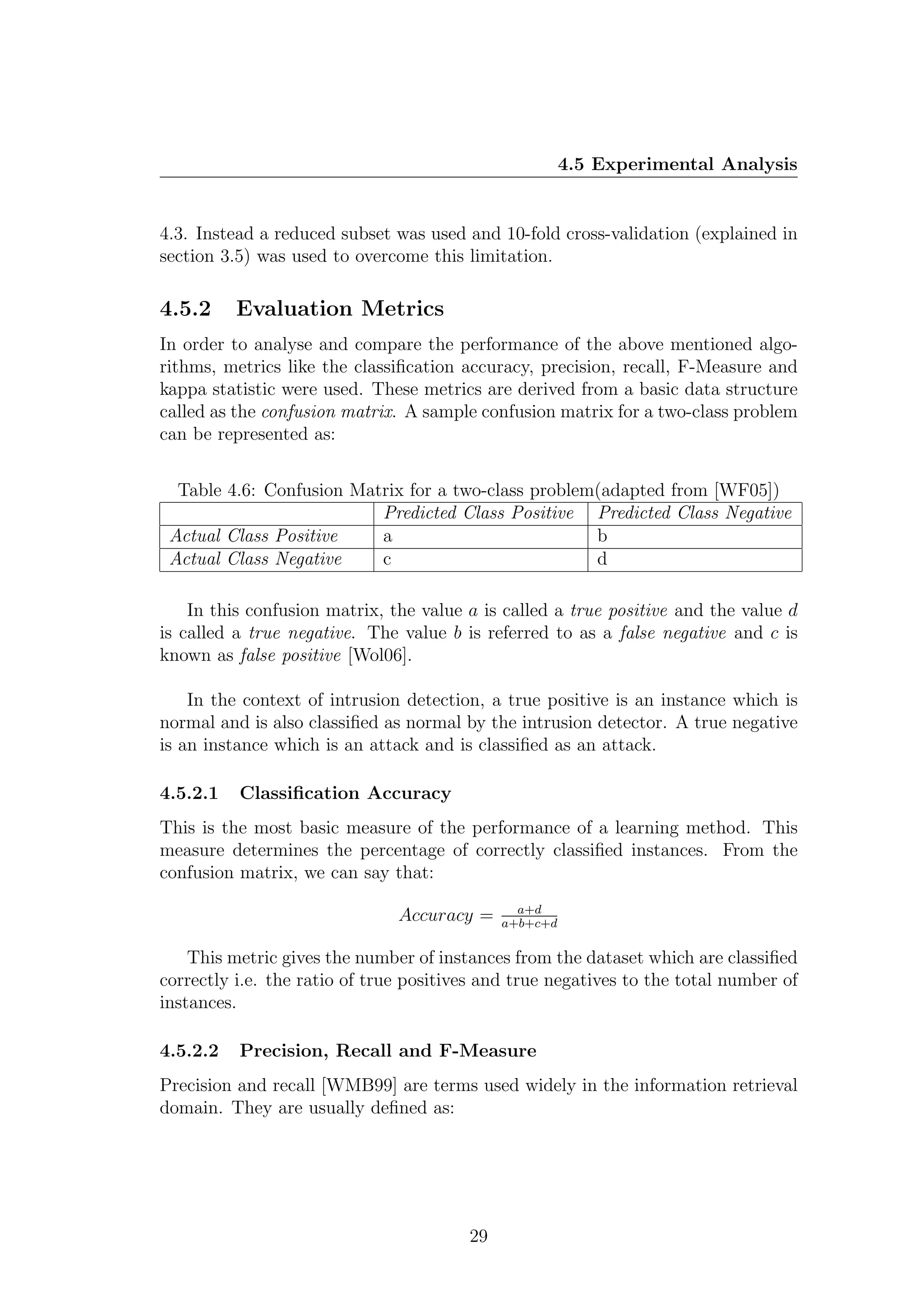 4.5 Experimental Analysis


4.3. Instead a reduced subset was used and 10-fold cross-validation (explained in
section 3.5) was used to overcome this limitation.

4.5.2     Evaluation Metrics
In order to analyse and compare the performance of the above mentioned algo-
rithms, metrics like the classiﬁcation accuracy, precision, recall, F-Measure and
kappa statistic were used. These metrics are derived from a basic data structure
called as the confusion matrix. A sample confusion matrix for a two-class problem
can be represented as:


  Table 4.6: Confusion Matrix for a two-class problem(adapted from [WF05])
                          Predicted Class Positive Predicted Class Negative
 Actual Class Positive    a                          b
 Actual Class Negative    c                          d

    In this confusion matrix, the value a is called a true positive and the value d
is called a true negative. The value b is referred to as a false negative and c is
known as false positive [Wol06].

    In the context of intrusion detection, a true positive is an instance which is
normal and is also classiﬁed as normal by the intrusion detector. A true negative
is an instance which is an attack and is classiﬁed as an attack.

4.5.2.1   Classiﬁcation Accuracy
This is the most basic measure of the performance of a learning method. This
measure determines the percentage of correctly classiﬁed instances. From the
confusion matrix, we can say that:
                                               a+d
                               Accuracy =    a+b+c+d

    This metric gives the number of instances from the dataset which are classiﬁed
correctly i.e. the ratio of true positives and true negatives to the total number of
instances.

4.5.2.2   Precision, Recall and F-Measure
Precision and recall [WMB99] are terms used widely in the information retrieval
domain. They are usually deﬁned as:




                                        29
 