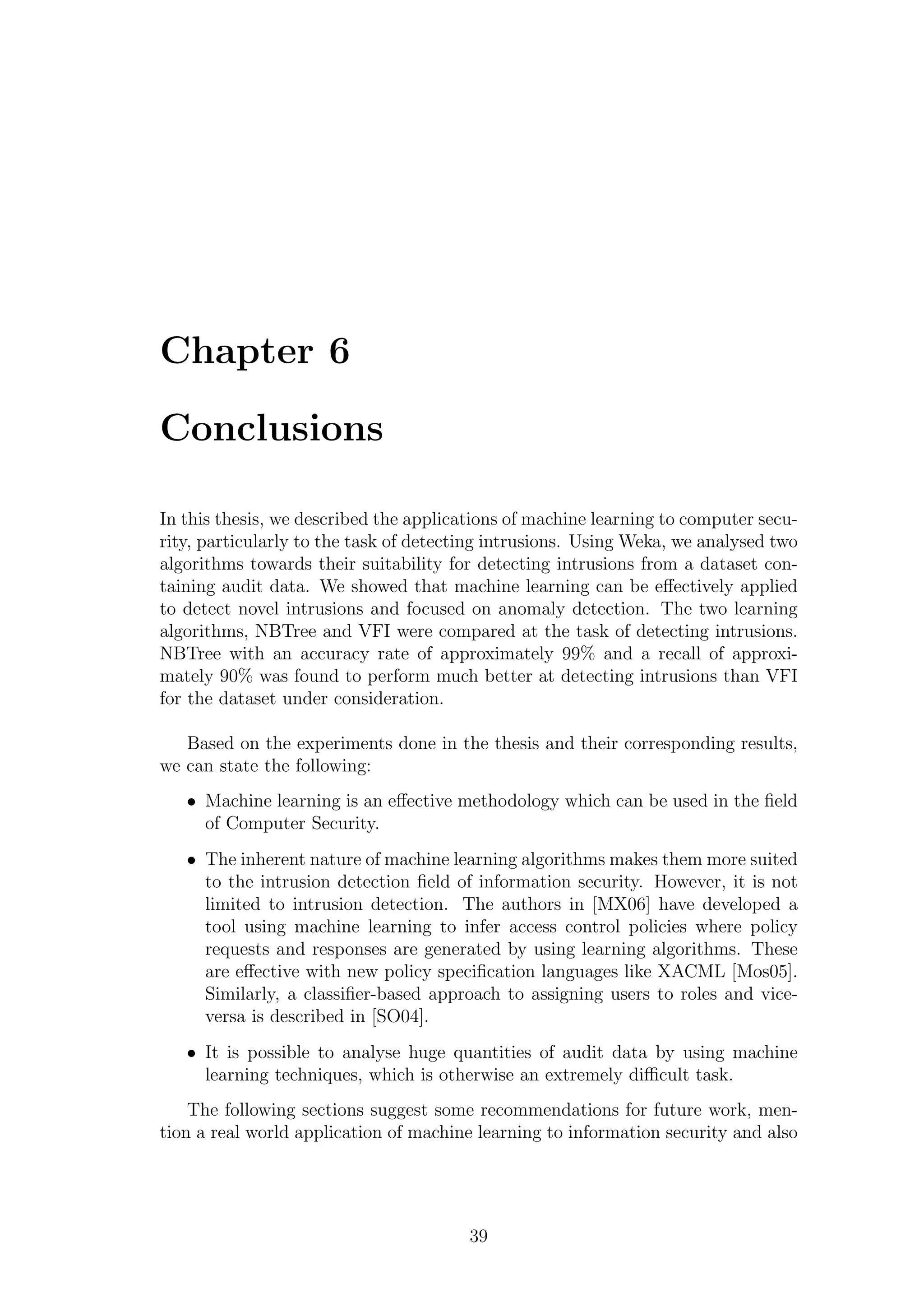 Chapter 6

Conclusions

In this thesis, we described the applications of machine learning to computer secu-
rity, particularly to the task of detecting intrusions. Using Weka, we analysed two
algorithms towards their suitability for detecting intrusions from a dataset con-
taining audit data. We showed that machine learning can be eﬀectively applied
to detect novel intrusions and focused on anomaly detection. The two learning
algorithms, NBTree and VFI were compared at the task of detecting intrusions.
NBTree with an accuracy rate of approximately 99% and a recall of approxi-
mately 90% was found to perform much better at detecting intrusions than VFI
for the dataset under consideration.

   Based on the experiments done in the thesis and their corresponding results,
we can state the following:
   • Machine learning is an eﬀective methodology which can be used in the ﬁeld
     of Computer Security.
   • The inherent nature of machine learning algorithms makes them more suited
     to the intrusion detection ﬁeld of information security. However, it is not
     limited to intrusion detection. The authors in [MX06] have developed a
     tool using machine learning to infer access control policies where policy
     requests and responses are generated by using learning algorithms. These
     are eﬀective with new policy speciﬁcation languages like XACML [Mos05].
     Similarly, a classiﬁer-based approach to assigning users to roles and vice-
     versa is described in [SO04].
   • It is possible to analyse huge quantities of audit data by using machine
     learning techniques, which is otherwise an extremely diﬃcult task.
    The following sections suggest some recommendations for future work, men-
tion a real world application of machine learning to information security and also




                                        39
 