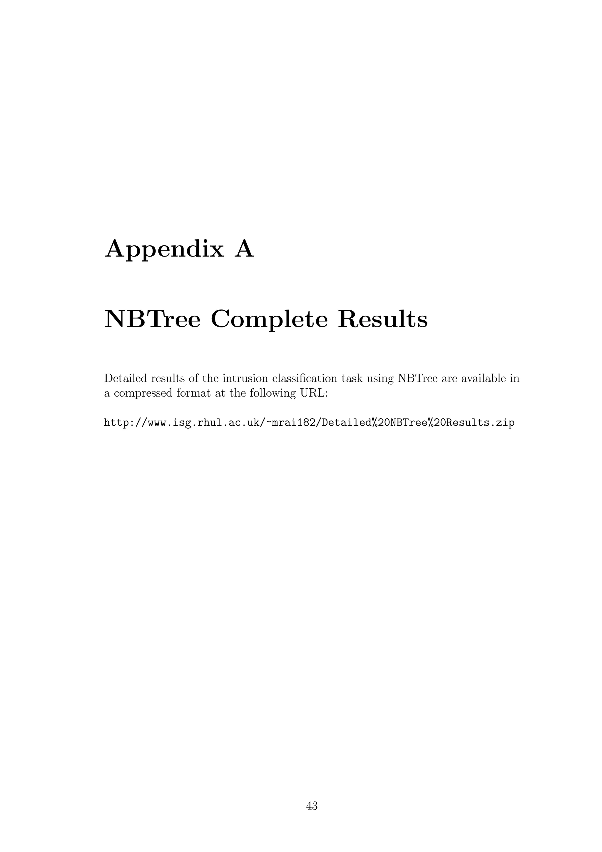 Appendix A

NBTree Complete Results

Detailed results of the intrusion classiﬁcation task using NBTree are available in
a compressed format at the following URL:

http://www.isg.rhul.ac.uk/~mrai182/Detailed%20NBTree%20Results.zip




                                       43
 