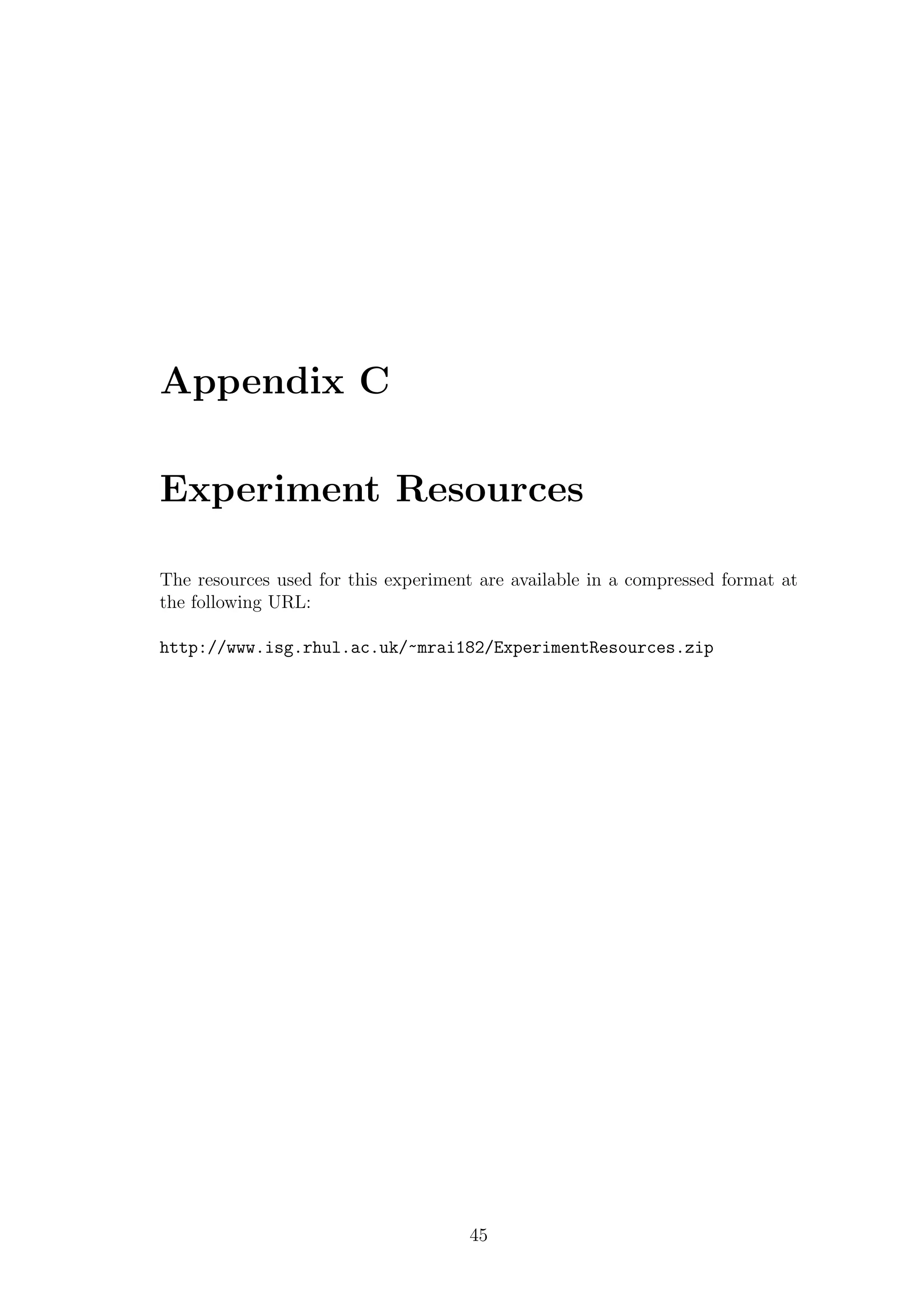 Appendix C

Experiment Resources

The resources used for this experiment are available in a compressed format at
the following URL:

http://www.isg.rhul.ac.uk/~mrai182/ExperimentResources.zip




                                     45
 