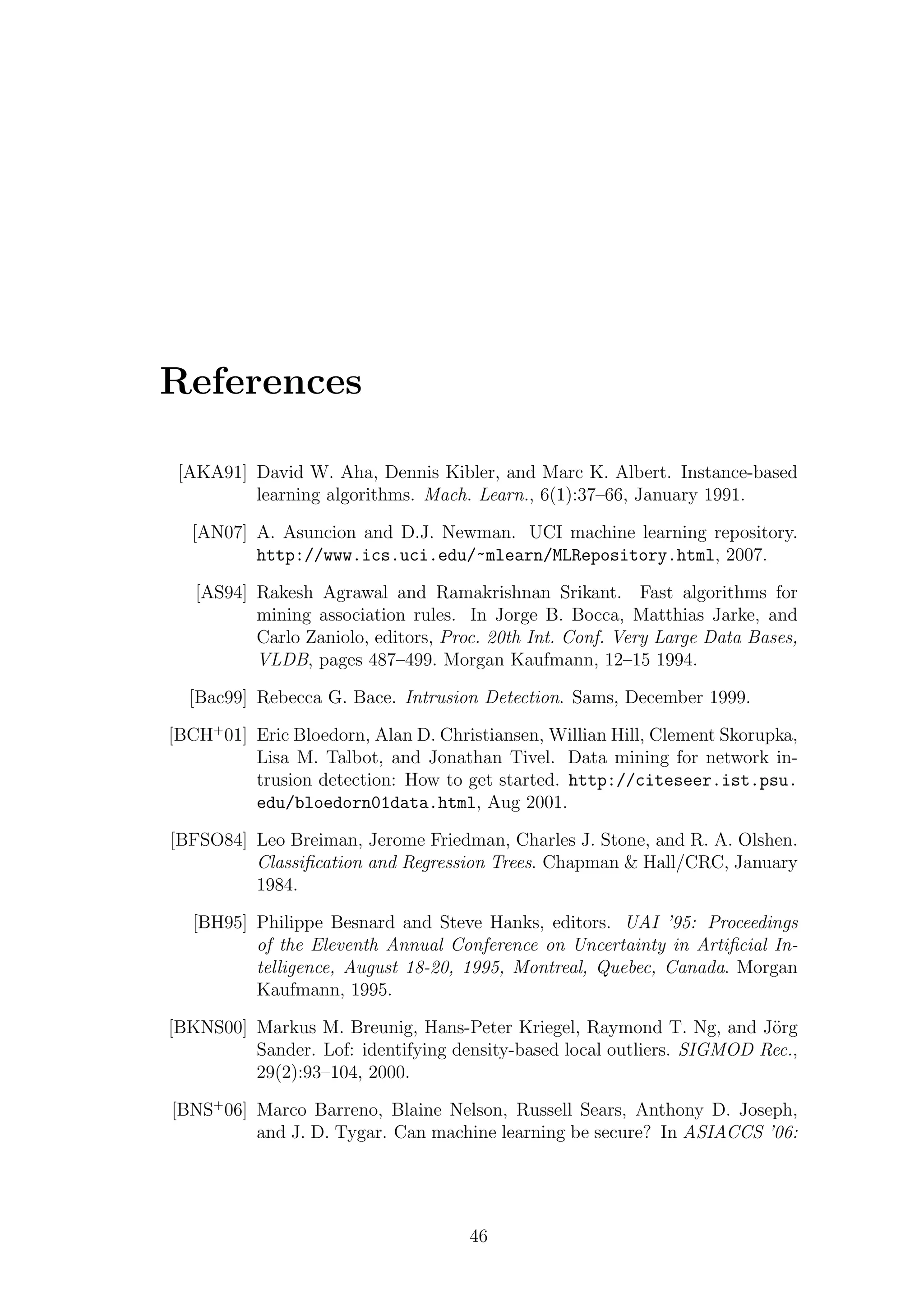 References

 [AKA91] David W. Aha, Dennis Kibler, and Marc K. Albert. Instance-based
         learning algorithms. Mach. Learn., 6(1):37–66, January 1991.

  [AN07] A. Asuncion and D.J. Newman. UCI machine learning repository.
         http://www.ics.uci.edu/~mlearn/MLRepository.html, 2007.

   [AS94] Rakesh Agrawal and Ramakrishnan Srikant. Fast algorithms for
          mining association rules. In Jorge B. Bocca, Matthias Jarke, and
          Carlo Zaniolo, editors, Proc. 20th Int. Conf. Very Large Data Bases,
          VLDB, pages 487–499. Morgan Kaufmann, 12–15 1994.

  [Bac99] Rebecca G. Bace. Intrusion Detection. Sams, December 1999.

[BCH+ 01] Eric Bloedorn, Alan D. Christiansen, Willian Hill, Clement Skorupka,
          Lisa M. Talbot, and Jonathan Tivel. Data mining for network in-
          trusion detection: How to get started. http://citeseer.ist.psu.
          edu/bloedorn01data.html, Aug 2001.

[BFSO84] Leo Breiman, Jerome Friedman, Charles J. Stone, and R. A. Olshen.
         Classiﬁcation and Regression Trees. Chapman & Hall/CRC, January
         1984.

  [BH95] Philippe Besnard and Steve Hanks, editors. UAI ’95: Proceedings
         of the Eleventh Annual Conference on Uncertainty in Artiﬁcial In-
         telligence, August 18-20, 1995, Montreal, Quebec, Canada. Morgan
         Kaufmann, 1995.

[BKNS00] Markus M. Breunig, Hans-Peter Kriegel, Raymond T. Ng, and J¨rg o
         Sander. Lof: identifying density-based local outliers. SIGMOD Rec.,
         29(2):93–104, 2000.

[BNS+ 06] Marco Barreno, Blaine Nelson, Russell Sears, Anthony D. Joseph,
          and J. D. Tygar. Can machine learning be secure? In ASIACCS ’06:




                                     46
 