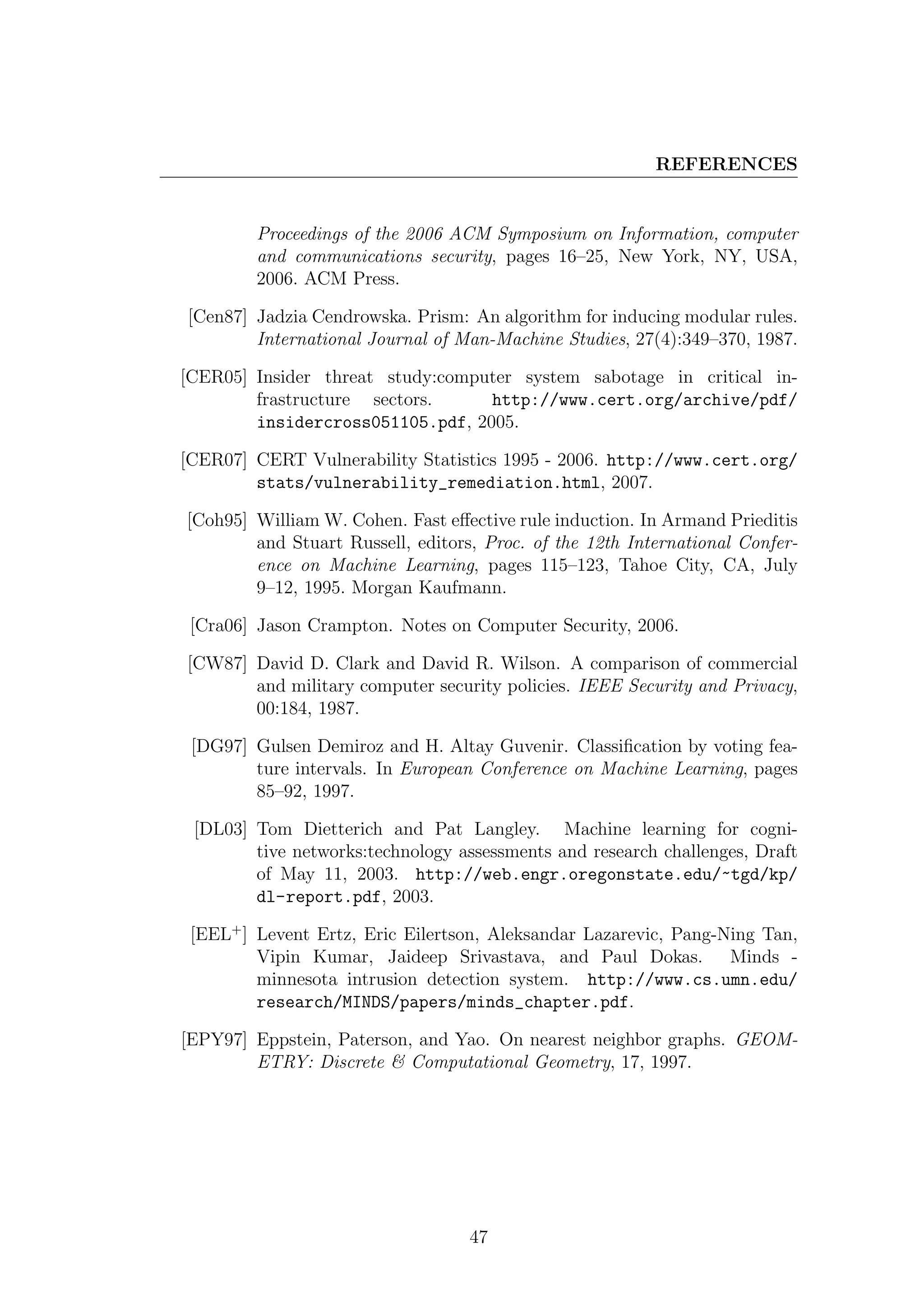 REFERENCES


        Proceedings of the 2006 ACM Symposium on Information, computer
        and communications security, pages 16–25, New York, NY, USA,
        2006. ACM Press.

[Cen87] Jadzia Cendrowska. Prism: An algorithm for inducing modular rules.
        International Journal of Man-Machine Studies, 27(4):349–370, 1987.

[CER05] Insider threat study:computer system sabotage in critical in-
        frastructure sectors.     http://www.cert.org/archive/pdf/
        insidercross051105.pdf, 2005.

[CER07] CERT Vulnerability Statistics 1995 - 2006. http://www.cert.org/
        stats/vulnerability_remediation.html, 2007.

[Coh95] William W. Cohen. Fast eﬀective rule induction. In Armand Prieditis
        and Stuart Russell, editors, Proc. of the 12th International Confer-
        ence on Machine Learning, pages 115–123, Tahoe City, CA, July
        9–12, 1995. Morgan Kaufmann.

 [Cra06] Jason Crampton. Notes on Computer Security, 2006.

[CW87] David D. Clark and David R. Wilson. A comparison of commercial
       and military computer security policies. IEEE Security and Privacy,
       00:184, 1987.

 [DG97] Gulsen Demiroz and H. Altay Guvenir. Classiﬁcation by voting fea-
        ture intervals. In European Conference on Machine Learning, pages
        85–92, 1997.

 [DL03] Tom Dietterich and Pat Langley. Machine learning for cogni-
        tive networks:technology assessments and research challenges, Draft
        of May 11, 2003. http://web.engr.oregonstate.edu/~tgd/kp/
        dl-report.pdf, 2003.

 [EEL+ ] Levent Ertz, Eric Eilertson, Aleksandar Lazarevic, Pang-Ning Tan,
         Vipin Kumar, Jaideep Srivastava, and Paul Dokas. Minds -
         minnesota intrusion detection system. http://www.cs.umn.edu/
         research/MINDS/papers/minds_chapter.pdf.

[EPY97] Eppstein, Paterson, and Yao. On nearest neighbor graphs. GEOM-
        ETRY: Discrete & Computational Geometry, 17, 1997.




                                   47
 