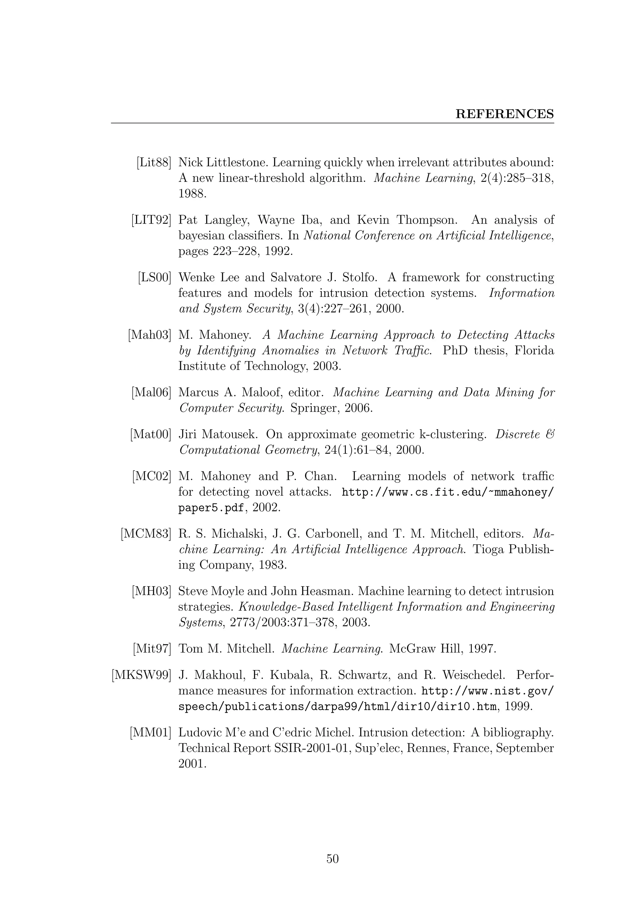REFERENCES


    [Lit88] Nick Littlestone. Learning quickly when irrelevant attributes abound:
            A new linear-threshold algorithm. Machine Learning, 2(4):285–318,
            1988.

   [LIT92] Pat Langley, Wayne Iba, and Kevin Thompson. An analysis of
           bayesian classiﬁers. In National Conference on Artiﬁcial Intelligence,
           pages 223–228, 1992.

    [LS00] Wenke Lee and Salvatore J. Stolfo. A framework for constructing
           features and models for intrusion detection systems. Information
           and System Security, 3(4):227–261, 2000.

  [Mah03] M. Mahoney. A Machine Learning Approach to Detecting Attacks
          by Identifying Anomalies in Network Traﬃc. PhD thesis, Florida
          Institute of Technology, 2003.

   [Mal06] Marcus A. Maloof, editor. Machine Learning and Data Mining for
           Computer Security. Springer, 2006.

   [Mat00] Jiri Matousek. On approximate geometric k-clustering. Discrete &
           Computational Geometry, 24(1):61–84, 2000.

   [MC02] M. Mahoney and P. Chan. Learning models of network traﬃc
          for detecting novel attacks. http://www.cs.fit.edu/~mmahoney/
          paper5.pdf, 2002.

 [MCM83] R. S. Michalski, J. G. Carbonell, and T. M. Mitchell, editors. Ma-
         chine Learning: An Artiﬁcial Intelligence Approach. Tioga Publish-
         ing Company, 1983.

   [MH03] Steve Moyle and John Heasman. Machine learning to detect intrusion
          strategies. Knowledge-Based Intelligent Information and Engineering
          Systems, 2773/2003:371–378, 2003.

   [Mit97] Tom M. Mitchell. Machine Learning. McGraw Hill, 1997.

[MKSW99] J. Makhoul, F. Kubala, R. Schwartz, and R. Weischedel. Perfor-
         mance measures for information extraction. http://www.nist.gov/
         speech/publications/darpa99/html/dir10/dir10.htm, 1999.

  [MM01] Ludovic M’e and C’edric Michel. Intrusion detection: A bibliography.
         Technical Report SSIR-2001-01, Sup’elec, Rennes, France, September
         2001.




                                       50
 