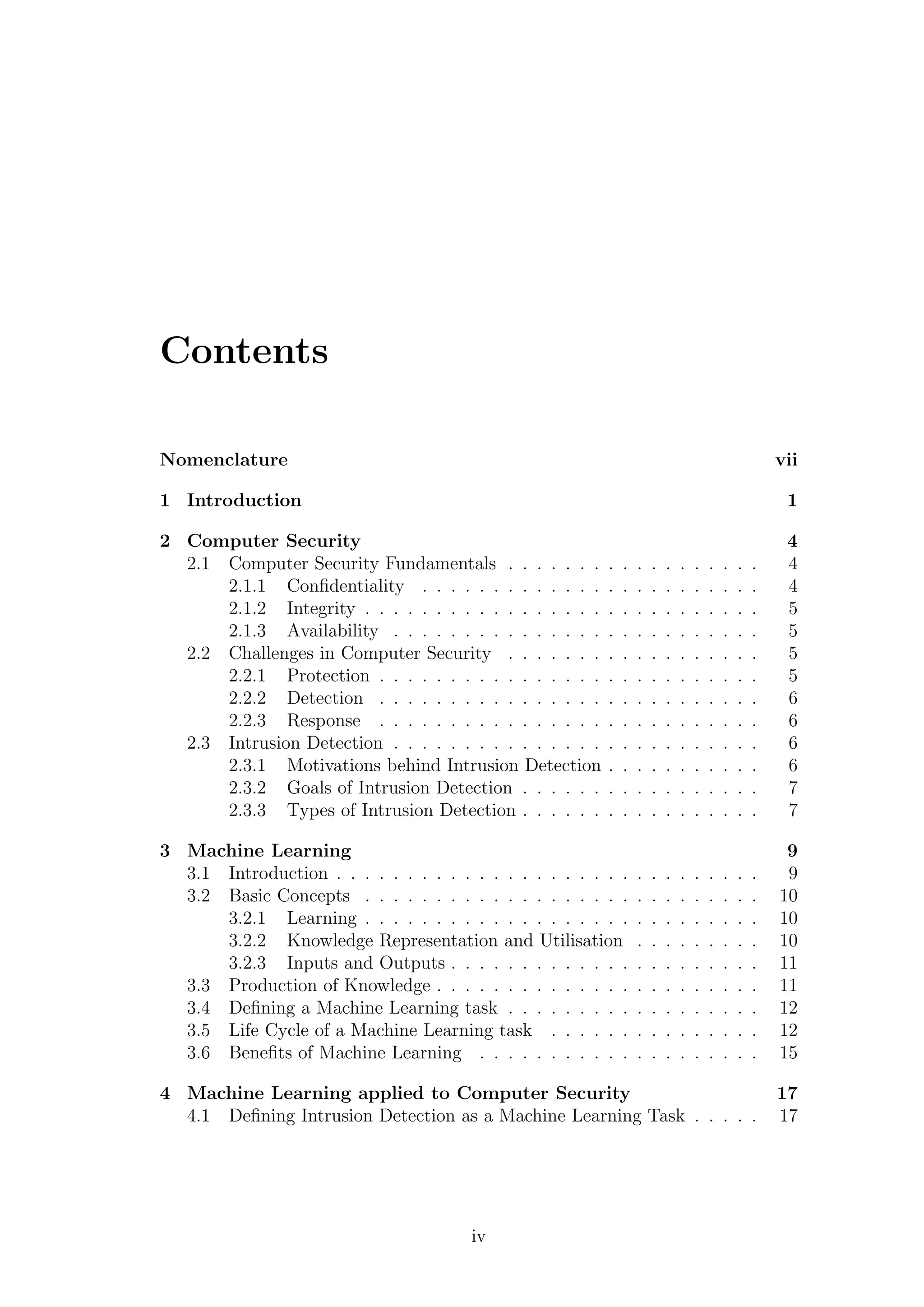 Contents

Nomenclature                                                                                          vii

1 Introduction                                                                                         1

2 Computer Security                                                                                    4
  2.1 Computer Security Fundamentals . . . . . . .        .   .   .   .   .   .   .   .   .   .   .    4
      2.1.1 Conﬁdentiality . . . . . . . . . . . . .      .   .   .   .   .   .   .   .   .   .   .    4
      2.1.2 Integrity . . . . . . . . . . . . . . . . .   .   .   .   .   .   .   .   .   .   .   .    5
      2.1.3 Availability . . . . . . . . . . . . . . .    .   .   .   .   .   .   .   .   .   .   .    5
  2.2 Challenges in Computer Security . . . . . . .       .   .   .   .   .   .   .   .   .   .   .    5
      2.2.1 Protection . . . . . . . . . . . . . . . .    .   .   .   .   .   .   .   .   .   .   .    5
      2.2.2 Detection . . . . . . . . . . . . . . . .     .   .   .   .   .   .   .   .   .   .   .    6
      2.2.3 Response . . . . . . . . . . . . . . . .      .   .   .   .   .   .   .   .   .   .   .    6
  2.3 Intrusion Detection . . . . . . . . . . . . . . .   .   .   .   .   .   .   .   .   .   .   .    6
      2.3.1 Motivations behind Intrusion Detection        .   .   .   .   .   .   .   .   .   .   .    6
      2.3.2 Goals of Intrusion Detection . . . . . .      .   .   .   .   .   .   .   .   .   .   .    7
      2.3.3 Types of Intrusion Detection . . . . . .      .   .   .   .   .   .   .   .   .   .   .    7

3 Machine Learning                                                                                     9
  3.1 Introduction . . . . . . . . . . . . . . . . . . . . .      .   .   .   .   .   .   .   .   .    9
  3.2 Basic Concepts . . . . . . . . . . . . . . . . . . .        .   .   .   .   .   .   .   .   .   10
      3.2.1 Learning . . . . . . . . . . . . . . . . . . .        .   .   .   .   .   .   .   .   .   10
      3.2.2 Knowledge Representation and Utilisation              .   .   .   .   .   .   .   .   .   10
      3.2.3 Inputs and Outputs . . . . . . . . . . . . .          .   .   .   .   .   .   .   .   .   11
  3.3 Production of Knowledge . . . . . . . . . . . . . .         .   .   .   .   .   .   .   .   .   11
  3.4 Deﬁning a Machine Learning task . . . . . . . . .           .   .   .   .   .   .   .   .   .   12
  3.5 Life Cycle of a Machine Learning task . . . . . .           .   .   .   .   .   .   .   .   .   12
  3.6 Beneﬁts of Machine Learning . . . . . . . . . . .           .   .   .   .   .   .   .   .   .   15

4 Machine Learning applied to Computer Security                                                       17
  4.1 Deﬁning Intrusion Detection as a Machine Learning Task . . . . .                                17




                                       iv
 
