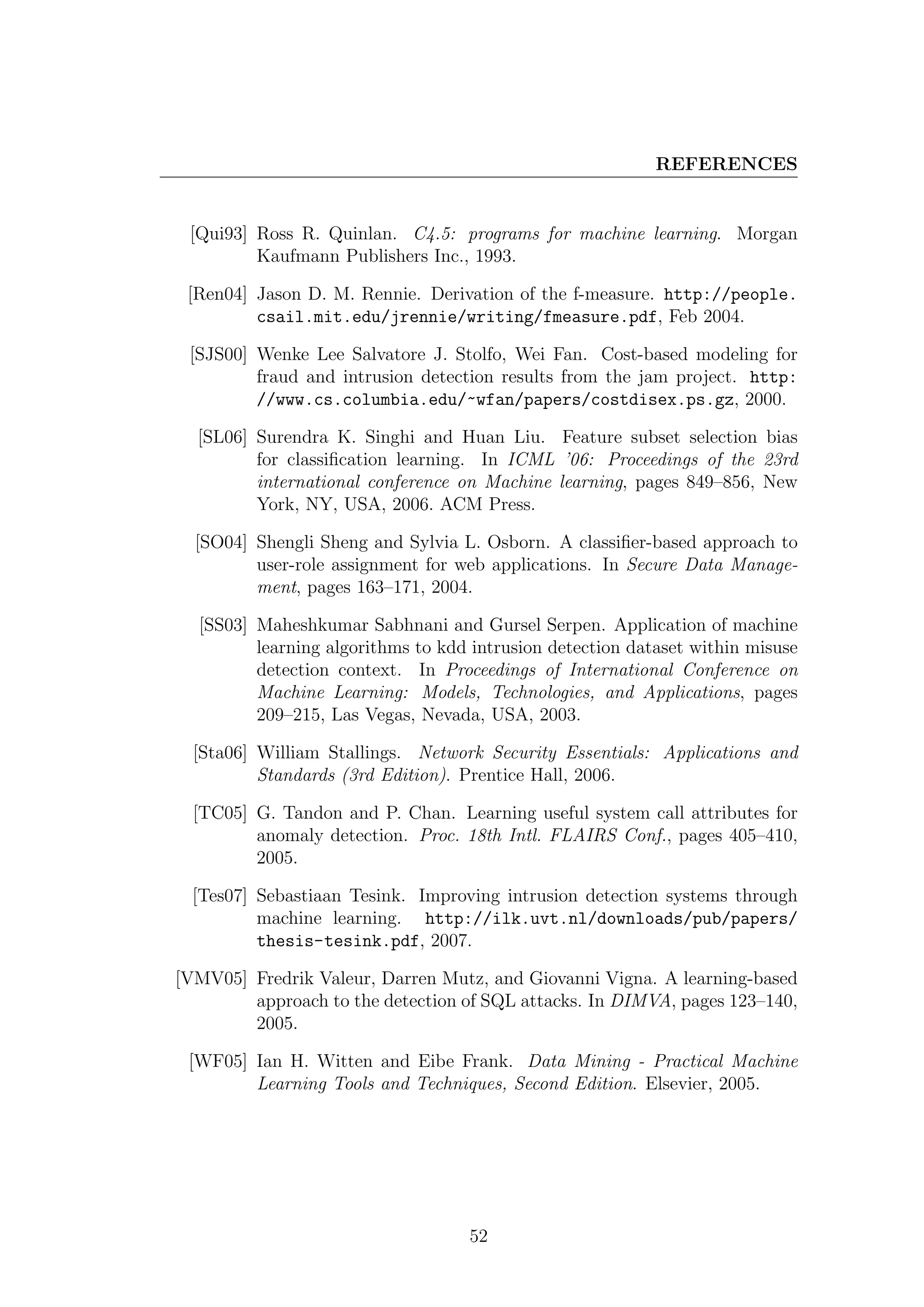 REFERENCES


 [Qui93] Ross R. Quinlan. C4.5: programs for machine learning. Morgan
         Kaufmann Publishers Inc., 1993.

 [Ren04] Jason D. M. Rennie. Derivation of the f-measure. http://people.
         csail.mit.edu/jrennie/writing/fmeasure.pdf, Feb 2004.

 [SJS00] Wenke Lee Salvatore J. Stolfo, Wei Fan. Cost-based modeling for
         fraud and intrusion detection results from the jam project. http:
         //www.cs.columbia.edu/~wfan/papers/costdisex.ps.gz, 2000.

  [SL06] Surendra K. Singhi and Huan Liu. Feature subset selection bias
         for classiﬁcation learning. In ICML ’06: Proceedings of the 23rd
         international conference on Machine learning, pages 849–856, New
         York, NY, USA, 2006. ACM Press.

  [SO04] Shengli Sheng and Sylvia L. Osborn. A classiﬁer-based approach to
         user-role assignment for web applications. In Secure Data Manage-
         ment, pages 163–171, 2004.

  [SS03] Maheshkumar Sabhnani and Gursel Serpen. Application of machine
         learning algorithms to kdd intrusion detection dataset within misuse
         detection context. In Proceedings of International Conference on
         Machine Learning: Models, Technologies, and Applications, pages
         209–215, Las Vegas, Nevada, USA, 2003.

  [Sta06] William Stallings. Network Security Essentials: Applications and
          Standards (3rd Edition). Prentice Hall, 2006.

  [TC05] G. Tandon and P. Chan. Learning useful system call attributes for
         anomaly detection. Proc. 18th Intl. FLAIRS Conf., pages 405–410,
         2005.

  [Tes07] Sebastiaan Tesink. Improving intrusion detection systems through
          machine learning. http://ilk.uvt.nl/downloads/pub/papers/
          thesis-tesink.pdf, 2007.

[VMV05] Fredrik Valeur, Darren Mutz, and Giovanni Vigna. A learning-based
        approach to the detection of SQL attacks. In DIMVA, pages 123–140,
        2005.

 [WF05] Ian H. Witten and Eibe Frank. Data Mining - Practical Machine
        Learning Tools and Techniques, Second Edition. Elsevier, 2005.




                                   52
 