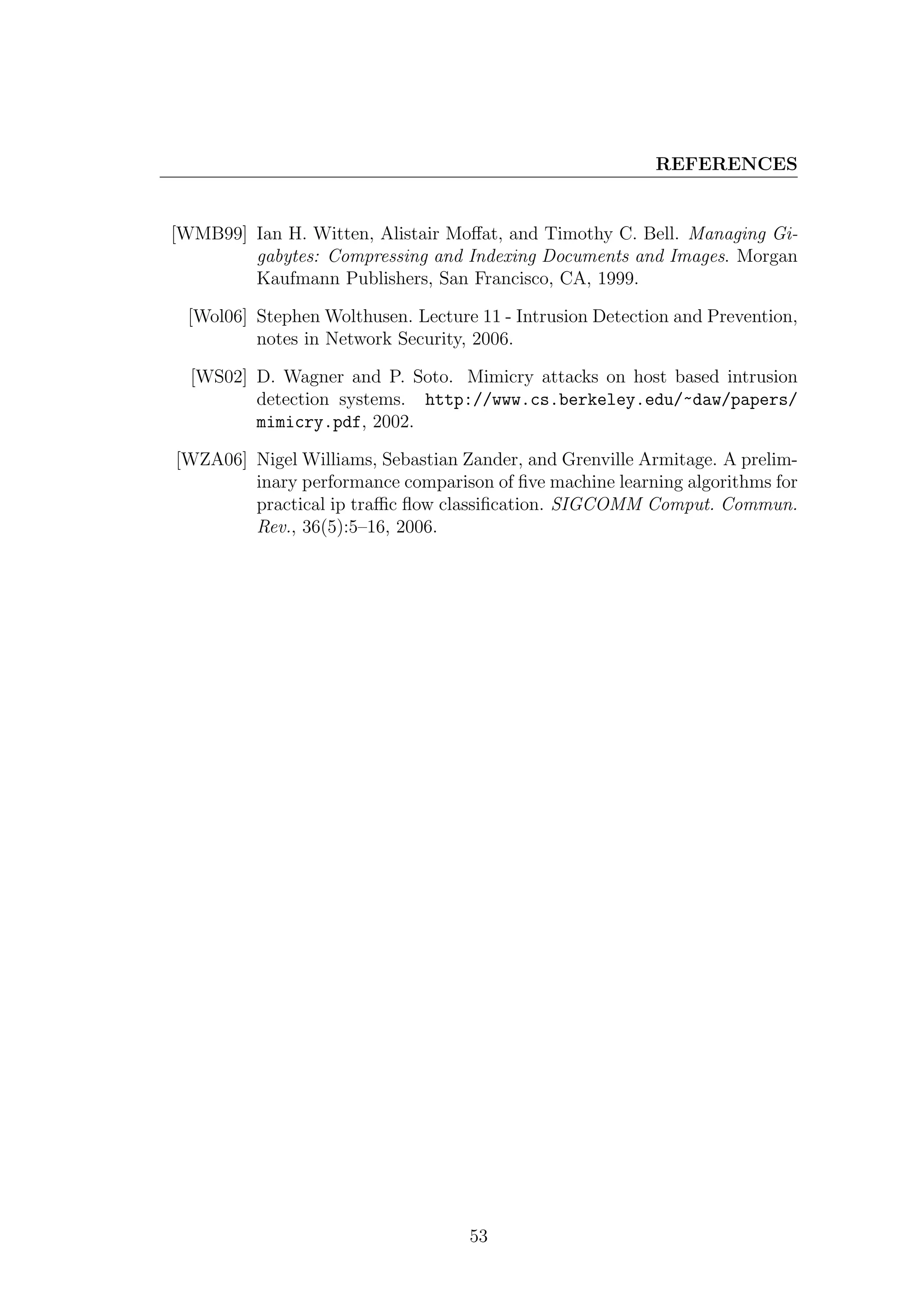 REFERENCES


[WMB99] Ian H. Witten, Alistair Moﬀat, and Timothy C. Bell. Managing Gi-
        gabytes: Compressing and Indexing Documents and Images. Morgan
        Kaufmann Publishers, San Francisco, CA, 1999.

 [Wol06] Stephen Wolthusen. Lecture 11 - Intrusion Detection and Prevention,
         notes in Network Security, 2006.

  [WS02] D. Wagner and P. Soto. Mimicry attacks on host based intrusion
         detection systems. http://www.cs.berkeley.edu/~daw/papers/
         mimicry.pdf, 2002.

[WZA06] Nigel Williams, Sebastian Zander, and Grenville Armitage. A prelim-
        inary performance comparison of ﬁve machine learning algorithms for
        practical ip traﬃc ﬂow classiﬁcation. SIGCOMM Comput. Commun.
        Rev., 36(5):5–16, 2006.




                                   53
 