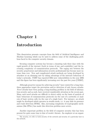 Chapter 1

Introduction

This dissertation presents concepts from the ﬁeld of Artiﬁcial Intelligence and
Machine Learning which can be used to address some of the challenging prob-
lems faced in the computer security domain.

   Securing computer systems has become a daunting task these days with the
rapid growth of the internet (both in terms of size and scalability) and the in-
creasing complexity of communication protocols. The raging war between the
security perpetrators and information security professionals has become more in-
tense than ever. New and complicated attack methods are being developed by
attackers at an alarming rate by taking advantage of the intricate behaviour of
today’s networks. CERT has reported 8064 new vulnerabilities in the year 2006
and this ﬁgure has been signiﬁcantly increasing over the past few years [CER07].

    Although proactive means for achieving security1 have existed for a long time,
these approaches target the prevention and/or detection of only known attacks.
Novel attacks have been posing a long-standing problem in the ﬁeld of informa-
tion security and as such, have received considerable attention in the recent past.
Many such novel attacks are diﬃcult to detect solely on the basis of analysis of
basic behaviour of communication protocols (in the case of a network) or anal-
ysis of basic system calls (in the case of a single host). For instance, an attack
might be developed which operates in stealth mode, i.e. it may hide its presence
and evade detection [WS02]. Also, increasing complexity of cryptographic mech-
anisms (like IPSec) has made this detection problem more severe.

   Another important problem in the ﬁeld of computer security that has been
present for quite some time is that of insider threats. An employee at an organi-
   1
     By security, we refer to both security of the network and security of a particular host in
the network.




                                              1
 