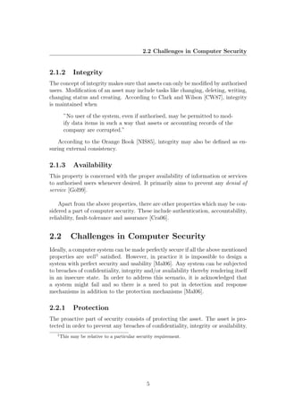 2.2 Challenges in Computer Security


2.1.2        Integrity
The concept of integrity makes sure that assets can only be modiﬁed by authorised
users. Modiﬁcation of an asset may include tasks like changing, deleting, writing,
changing status and creating. According to Clark and Wilson [CW87], integrity
is maintained when

        ”No user of the system, even if authorised, may be permitted to mod-
        ify data items in such a way that assets or accounting records of the
        company are corrupted.”

    According to the Orange Book [NIS85], integrity may also be deﬁned as en-
suring external consistency.

2.1.3        Availability
This property is concerned with the proper availability of information or services
to authorised users whenever desired. It primarily aims to prevent any denial of
service [Gol99].

    Apart from the above properties, there are other properties which may be con-
sidered a part of computer security. These include authentication, accountability,
reliability, fault-tolerance and assurance [Cra06].


2.2         Challenges in Computer Security
Ideally, a computer system can be made perfectly secure if all the above mentioned
properties are well 1 satisﬁed. However, in practice it is impossible to design a
system with perfect security and usability [Mal06]. Any system can be subjected
to breaches of conﬁdentiality, integrity and/or availability thereby rendering itself
in an insecure state. In order to address this scenario, it is acknowledged that
a system might fail and so there is a need to put in detection and response
mechanisms in addition to the protection mechanisms [Mal06].

2.2.1        Protection
The proactive part of security consists of protecting the asset. The asset is pro-
tected in order to prevent any breaches of conﬁdentiality, integrity or availability.
   1
       This may be relative to a particular security requirement.




                                                5
 