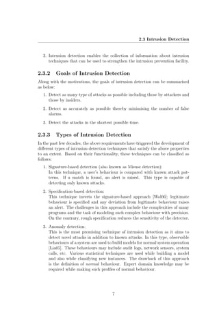 2.3 Intrusion Detection


  3. Intrusion detection enables the collection of information about intrusion
     techniques that can be used to strengthen the intrusion prevention facility.

2.3.2    Goals of Intrusion Detection
Along with the motivations, the goals of intrusion detection can be summarised
as below:
  1. Detect as many type of attacks as possible including those by attackers and
     those by insiders.
  2. Detect as accurately as possible thereby minimising the number of false
     alarms.
  3. Detect the attacks in the shortest possible time.

2.3.3    Types of Intrusion Detection
In the past few decades, the above requirements have triggered the development of
diﬀerent types of intrusion detection techniques that satisfy the above properties
to an extent. Based on their functionality, these techniques can be classiﬁed as
follows:
  1. Signature-based detection (also known as Misuse detection):
     In this technique, a user’s behaviour is compared with known attack pat-
     terns. If a match is found, an alert is raised. This type is capable of
     detecting only known attacks.
  2. Speciﬁcation-based detection:
     This technique inverts the signature-based approach [Wol06]; legitimate
     behaviour is speciﬁed and any deviation from legitimate behaviour raises
     an alert. The challenges in this approach include the complexities of many
     programs and the task of modeling such complex behaviour with precision.
     On the contrary, rough speciﬁcation reduces the sensitivity of the detector.
  3. Anomaly detection:
     This is the most promising technique of intrusion detection as it aims to
     detect novel attacks in addition to known attacks. In this type, observable
     behaviours of a system are used to build models for normal system operation
     [Lia05]. These behaviours may include audit logs, network sensors, system
     calls, etc. Various statistical techniques are used while building a model
     and also while classifying new instances. The drawback of this approach
     is the deﬁnition of normal behaviour. Expert domain knowledge may be
     required while making such proﬁles of normal behaviour.




                                        7
 