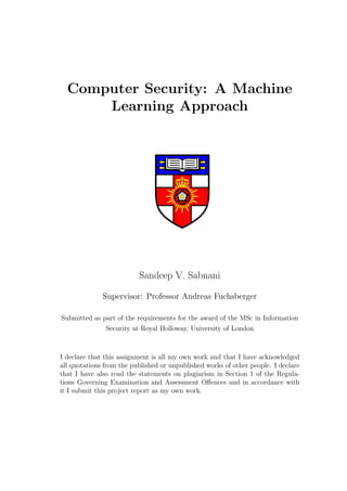 Computer Security: A Machine
      Learning Approach




                          Sandeep V. Sabnani

              Supervisor: Professor Andreas Fuchsberger

Submitted as part of the requirements for the award of the MSc in Information
               Security at Royal Holloway, University of London



I declare that this assignment is all my own work and that I have acknowledged
all quotations from the published or unpublished works of other people. I declare
that I have also read the statements on plagiarism in Section 1 of the Regula-
tions Governing Examination and Assessment Oﬀences and in accordance with
it I submit this project report as my own work.
 
