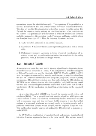 4.2 Related Work


connections should be identiﬁed correctly. The experience E is provided as a
dataset. It consists of data that deﬁnes normal as well as abnormal behaviour.
The data set used in this dissertation is described in more detail in section 4.3.
Each of the instances in the training set provides some sort of an experience to
the learner. The performance P is measured in terms of classiﬁcation accuracy
and other parameters like precision, recall, F-measure and kappa statistic which
are described in section 4.5.2. Thus, for intrusion detection, we have,

  1. Task: To detect intrusions in an accurate manner.

  2. Experience: A dataset with instances representing normal as well as attack
     data.

  3. Performance Measure: Accuracy in terms of correct classiﬁcation of in-
     trusion events and normal events and other statistical metrics including
     precision, recall, F-measure and kappa statistic.


4.2     Related Work
A comparison of eager, lazy and hybrid learning algorithms for improving intru-
sion detection has been done in [Tes07]. A dataset generated from the honeypots
of Tilburg University was used for this study. RIPPER [Coh95] and IB1 [AKA91]
were the respective eager and lazy learning methods used to learn intrusions from
the data set. Attribute selection was done using InfoGain [Mit97] and CFS [Hal99]
mechanisms. This attribute selection was done only during the IB1 selection as
RIPPER has an inherent feature selection capability. A hybrid learning model
was also used by combining the above two approaches. It was found that RIPPER
was the most eﬀective mechanism for classifying new intrusions on the concerned
data set.

    A new algorithm called LERAD was devised for learning useful system call
attributes [TC05]. This is a conditional rule learning algorithm which generates
a small number of rules. The rules can be eﬀectively used to detect more attacks
with a reasonable space and time overhead. In this research, it was shown that
analysis of system call attributes is extremely useful in detecting attacks and it
performs better than systems which analyse just the sequence of system calls.
This methodology mainly targeted at making the IDS deterrent to mimicry at-
tacks [WS02].

    In [IYWL06], a combination of signature-based and machine learning-based
intrusion detection systems is shown to be quite useful. The authors showed




                                       18
 