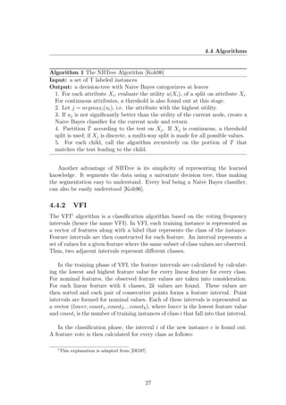 4.4 Algorithms


Algorithm 1 The NBTree Algorithm [Koh96]
Input: a set of T labeled instances
Output: a decision-tree with Naive Bayes categorizers at leaves
  1. For each attribute Xi , evaluate the utility u(Xi ), of a split on attribute Xi .
  For continuous attributes, a threshold is also found out at this stage.
  2. Let j = argmaxi (ui ), i.e. the attribute with the highest utility.
  3. If uj is not signiﬁcantly better than the utility of the current node, create a
  Naive Bayes classiﬁer for the current node and return.
  4. Partition T according to the test on Xj . If Xj is continuous, a threshold
  split is used; if Xj is discrete, a multi-way split is made for all possible values.
  5. For each child, call the algorithm recursively on the portion of T that
  matches the test leading to the child.


   Another advantage of NBTree is its simplicity of representing the learned
knowledge. It segments the data using a univariate decision tree, thus making
the segmentation easy to understand. Every leaf being a Naive Bayes classiﬁer,
can also be easily understood [Koh96].

4.4.2        VFI
The VFI1 algorithm is a classiﬁcation algorithm based on the voting frequency
intervals (hence the name VFI). In VFI, each training instance is represented as
a vector of features along with a label that represents the class of the instance.
Feature intervals are then constructed for each feature. An interval represents a
set of values for a given feature where the same subset of class values are observed.
Thus, two adjacent intervals represent diﬀerent classes.

    In the training phase of VFI, the feature intervals are calculated by calculat-
ing the lowest and highest feature value for every linear feature for every class.
For nominal features, the observed feature values are taken into consideration.
For each linear feature with k classes, 2k values are found. These values are
then sorted and each pair of consecutive points forms a feature interval. Point
intervals are formed for nominal values. Each of these intervals is represented as
a vector (lower, count1 , count2 ....countk ), where lower is the lowest feature value
and counti is the number of training instances of class i that fall into that interval.

   In the classiﬁcation phase, the interval i of the new instance e is found out.
A feature vote is then calculated for every class as follows:

   1
       This explanation is adapted from [DG97]




                                             27
 