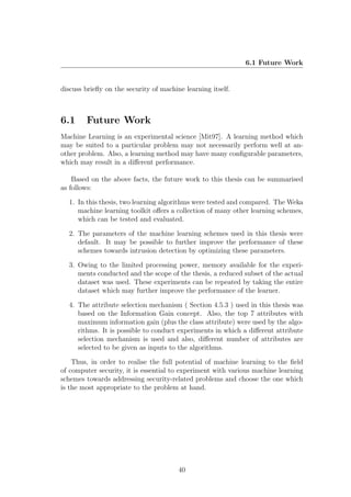 6.1 Future Work


discuss brieﬂy on the security of machine learning itself.



6.1     Future Work
Machine Learning is an experimental science [Mit97]. A learning method which
may be suited to a particular problem may not necessarily perform well at an-
other problem. Also, a learning method may have many conﬁgurable parameters,
which may result in a diﬀerent performance.

    Based on the above facts, the future work to this thesis can be summarised
as follows:

  1. In this thesis, two learning algorithms were tested and compared. The Weka
     machine learning toolkit oﬀers a collection of many other learning schemes,
     which can be tested and evaluated.

  2. The parameters of the machine learning schemes used in this thesis were
     default. It may be possible to further improve the performance of these
     schemes towards intrusion detection by optimizing these parameters.

  3. Owing to the limited processing power, memory available for the experi-
     ments conducted and the scope of the thesis, a reduced subset of the actual
     dataset was used. These experiments can be repeated by taking the entire
     dataset which may further improve the performance of the learner.

  4. The attribute selection mechanism ( Section 4.5.3 ) used in this thesis was
     based on the Information Gain concept. Also, the top 7 attributes with
     maximum information gain (plus the class attribute) were used by the algo-
     rithms. It is possible to conduct experiments in which a diﬀerent attribute
     selection mechanism is used and also, diﬀerent number of attributes are
     selected to be given as inputs to the algorithms.

    Thus, in order to realise the full potential of machine learning to the ﬁeld
of computer security, it is essential to experiment with various machine learning
schemes towards addressing security-related problems and choose the one which
is the most appropriate to the problem at hand.




                                        40
 