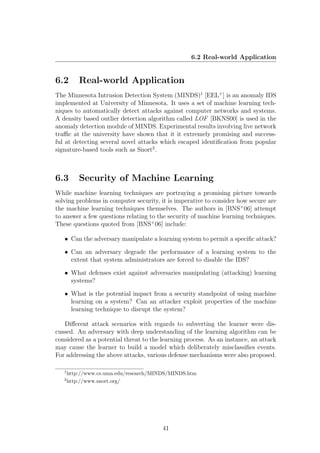 6.2 Real-world Application


6.2        Real-world Application
The Minnesota Intrusion Detection System (MINDS)1 [EEL+ ] is an anomaly IDS
implemented at University of Minnesota. It uses a set of machine learning tech-
niques to automatically detect attacks against computer networks and systems.
A density based outlier detection algorithm called LOF [BKNS00] is used in the
anomaly detection module of MINDS. Experimental results involving live network
traﬃc at the university have shown that it it extremely promising and success-
ful at detecting several novel attacks which escaped identiﬁcation from popular
signature-based tools such as Snort2 .



6.3        Security of Machine Learning
While machine learning techniques are portraying a promising picture towards
solving problems in computer security, it is imperative to consider how secure are
the machine learning techniques themselves. The authors in [BNS+ 06] attempt
to answer a few questions relating to the security of machine learning techniques.
These questions quoted from [BNS+ 06] include:

   • Can the adversary manipulate a learning system to permit a speciﬁc attack?

   • Can an adversary degrade the performance of a learning system to the
     extent that system administrators are forced to disable the IDS?

   • What defenses exist against adversaries manipulating (attacking) learning
     systems?

   • What is the potential impact from a security standpoint of using machine
     learning on a system? Can an attacker exploit properties of the machine
     learning technique to disrupt the system?

   Diﬀerent attack scenarios with regards to subverting the learner were dis-
cussed. An adversary with deep understanding of the learning algorithm can be
considered as a potential threat to the learning process. As an instance, an attack
may cause the learner to build a model which deliberately misclassiﬁes events.
For addressing the above attacks, various defense mechanisms were also proposed.

   1
       http://www.cs.umn.edu/research/MINDS/MINDS.htm
   2
       http://www.snort.org/




                                         41
 