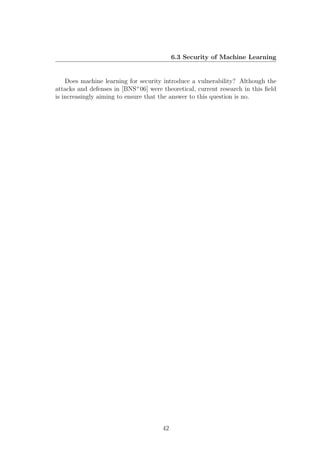6.3 Security of Machine Learning


    Does machine learning for security introduce a vulnerability? Although the
attacks and defenses in [BNS+ 06] were theoretical, current research in this ﬁeld
is increasingly aiming to ensure that the answer to this question is no.




                                       42
 