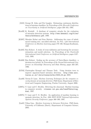 REFERENCES


 [JL95] George H. John and Pat Langley. Estimating continuous distribu-
        tions in bayesian classiﬁers. In Proceedings of the Eleventh Conference
        on Uncertainty in Artiﬁcial Intelligence, pages 338–345, 1995.

[Ken99] K. Kendall. A database of computer attacks for the evaluation
        of intrusion detection systems. http://www.kkendall.org/files/
        thesis/krkthesis.pdf, 1999.

[KM97] Miroslav Kubat and Stan Matwin. Addressing the curse of imbal-
       anced training sets: one-sided selection. In Proc. 14th International
       Conference on Machine Learning, pages 179–186. Morgan Kaufmann,
       1997.

[Koh95] Ron Kohavi. A study of cross-validation and bootstrap for accuracy
        estimation and model selection. In Proceedings of the Fourteenth
        International Joint Conference on Artiﬁcial Intelligence, pages 1137–
        1145, 1995.

[Koh96] Ron Kohavi. Scaling up the accuracy of Naive-Bayes classiﬁers: a
        decision-tree hybrid. In Proceedings of the Second International Con-
        ference on Knowledge Discovery and Data Mining, pages 202–207,
        1996.

[KT03] Christopher Kruegel and Thomas Toth. Using decision trees to
       improve signature-based intrusion detection. http://www.auto.
       tuwien.ac.at/~chris/research/doc/2003_03.ps, 2003.

[Lan00] Terran D. Lane. Machine Learning Techniques for the computer se-
        curity domain of anomaly detection. PhD thesis, Department of Elec-
        trical and Computer Engineering, Purdue University, August 2000.

[LB97a] T. Lane and C. Brodley. Detecting the abnormal: Machine learning
        in computer security. citeseer.ist.psu.edu/lane97detecting.
        html, 1997.

[LB97b] T. Lane and C. E. Brodley. An application of machine learning to
        anomaly detection. In Proc. 20th NIST-NCSC National Information
        Systems Security Conference, pages 366–380, 1997.

 [Lia05] Yihua Liao. Machine Learning in Intrusion Detection. PhD thesis,
         University of California (Davis), Department of Computer Science,
         2005.




                                    49
 