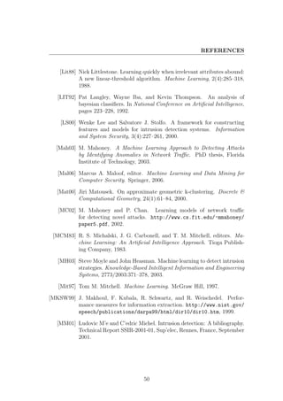 REFERENCES


    [Lit88] Nick Littlestone. Learning quickly when irrelevant attributes abound:
            A new linear-threshold algorithm. Machine Learning, 2(4):285–318,
            1988.

   [LIT92] Pat Langley, Wayne Iba, and Kevin Thompson. An analysis of
           bayesian classiﬁers. In National Conference on Artiﬁcial Intelligence,
           pages 223–228, 1992.

    [LS00] Wenke Lee and Salvatore J. Stolfo. A framework for constructing
           features and models for intrusion detection systems. Information
           and System Security, 3(4):227–261, 2000.

  [Mah03] M. Mahoney. A Machine Learning Approach to Detecting Attacks
          by Identifying Anomalies in Network Traﬃc. PhD thesis, Florida
          Institute of Technology, 2003.

   [Mal06] Marcus A. Maloof, editor. Machine Learning and Data Mining for
           Computer Security. Springer, 2006.

   [Mat00] Jiri Matousek. On approximate geometric k-clustering. Discrete &
           Computational Geometry, 24(1):61–84, 2000.

   [MC02] M. Mahoney and P. Chan. Learning models of network traﬃc
          for detecting novel attacks. http://www.cs.fit.edu/~mmahoney/
          paper5.pdf, 2002.

 [MCM83] R. S. Michalski, J. G. Carbonell, and T. M. Mitchell, editors. Ma-
         chine Learning: An Artiﬁcial Intelligence Approach. Tioga Publish-
         ing Company, 1983.

   [MH03] Steve Moyle and John Heasman. Machine learning to detect intrusion
          strategies. Knowledge-Based Intelligent Information and Engineering
          Systems, 2773/2003:371–378, 2003.

   [Mit97] Tom M. Mitchell. Machine Learning. McGraw Hill, 1997.

[MKSW99] J. Makhoul, F. Kubala, R. Schwartz, and R. Weischedel. Perfor-
         mance measures for information extraction. http://www.nist.gov/
         speech/publications/darpa99/html/dir10/dir10.htm, 1999.

  [MM01] Ludovic M’e and C’edric Michel. Intrusion detection: A bibliography.
         Technical Report SSIR-2001-01, Sup’elec, Rennes, France, September
         2001.




                                       50
 