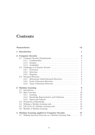 Contents

Nomenclature                                                                                          vii

1 Introduction                                                                                         1

2 Computer Security                                                                                    4
  2.1 Computer Security Fundamentals . . . . . . .        .   .   .   .   .   .   .   .   .   .   .    4
      2.1.1 Conﬁdentiality . . . . . . . . . . . . .      .   .   .   .   .   .   .   .   .   .   .    4
      2.1.2 Integrity . . . . . . . . . . . . . . . . .   .   .   .   .   .   .   .   .   .   .   .    5
      2.1.3 Availability . . . . . . . . . . . . . . .    .   .   .   .   .   .   .   .   .   .   .    5
  2.2 Challenges in Computer Security . . . . . . .       .   .   .   .   .   .   .   .   .   .   .    5
      2.2.1 Protection . . . . . . . . . . . . . . . .    .   .   .   .   .   .   .   .   .   .   .    5
      2.2.2 Detection . . . . . . . . . . . . . . . .     .   .   .   .   .   .   .   .   .   .   .    6
      2.2.3 Response . . . . . . . . . . . . . . . .      .   .   .   .   .   .   .   .   .   .   .    6
  2.3 Intrusion Detection . . . . . . . . . . . . . . .   .   .   .   .   .   .   .   .   .   .   .    6
      2.3.1 Motivations behind Intrusion Detection        .   .   .   .   .   .   .   .   .   .   .    6
      2.3.2 Goals of Intrusion Detection . . . . . .      .   .   .   .   .   .   .   .   .   .   .    7
      2.3.3 Types of Intrusion Detection . . . . . .      .   .   .   .   .   .   .   .   .   .   .    7

3 Machine Learning                                                                                     9
  3.1 Introduction . . . . . . . . . . . . . . . . . . . . .      .   .   .   .   .   .   .   .   .    9
  3.2 Basic Concepts . . . . . . . . . . . . . . . . . . .        .   .   .   .   .   .   .   .   .   10
      3.2.1 Learning . . . . . . . . . . . . . . . . . . .        .   .   .   .   .   .   .   .   .   10
      3.2.2 Knowledge Representation and Utilisation              .   .   .   .   .   .   .   .   .   10
      3.2.3 Inputs and Outputs . . . . . . . . . . . . .          .   .   .   .   .   .   .   .   .   11
  3.3 Production of Knowledge . . . . . . . . . . . . . .         .   .   .   .   .   .   .   .   .   11
  3.4 Deﬁning a Machine Learning task . . . . . . . . .           .   .   .   .   .   .   .   .   .   12
  3.5 Life Cycle of a Machine Learning task . . . . . .           .   .   .   .   .   .   .   .   .   12
  3.6 Beneﬁts of Machine Learning . . . . . . . . . . .           .   .   .   .   .   .   .   .   .   15

4 Machine Learning applied to Computer Security                                                       17
  4.1 Deﬁning Intrusion Detection as a Machine Learning Task . . . . .                                17




                                       iv
 