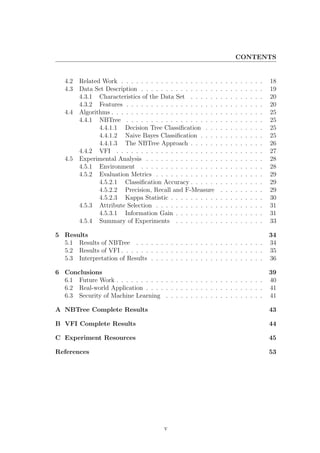 CONTENTS


   4.2   Related Work . . . . . . . . . . . . . . . . . . . .     .   .   .   .   .   .   .   .   .   18
   4.3   Data Set Description . . . . . . . . . . . . . . . .     .   .   .   .   .   .   .   .   .   19
         4.3.1 Characteristics of the Data Set . . . . . .        .   .   .   .   .   .   .   .   .   20
         4.3.2 Features . . . . . . . . . . . . . . . . . . .     .   .   .   .   .   .   .   .   .   20
   4.4   Algorithms . . . . . . . . . . . . . . . . . . . . . .   .   .   .   .   .   .   .   .   .   25
         4.4.1 NBTree . . . . . . . . . . . . . . . . . . .       .   .   .   .   .   .   .   .   .   25
                4.4.1.1 Decision Tree Classiﬁcation . . .         .   .   .   .   .   .   .   .   .   25
                4.4.1.2 Naive Bayes Classiﬁcation . . . .         .   .   .   .   .   .   .   .   .   25
                4.4.1.3 The NBTree Approach . . . . . .           .   .   .   .   .   .   .   .   .   26
         4.4.2 VFI . . . . . . . . . . . . . . . . . . . . .      .   .   .   .   .   .   .   .   .   27
   4.5   Experimental Analysis . . . . . . . . . . . . . . .      .   .   .   .   .   .   .   .   .   28
         4.5.1 Environment . . . . . . . . . . . . . . . .        .   .   .   .   .   .   .   .   .   28
         4.5.2 Evaluation Metrics . . . . . . . . . . . . .       .   .   .   .   .   .   .   .   .   29
                4.5.2.1 Classiﬁcation Accuracy . . . . . .        .   .   .   .   .   .   .   .   .   29
                4.5.2.2 Precision, Recall and F-Measure           .   .   .   .   .   .   .   .   .   29
                4.5.2.3 Kappa Statistic . . . . . . . . . .       .   .   .   .   .   .   .   .   .   30
         4.5.3 Attribute Selection . . . . . . . . . . . . .      .   .   .   .   .   .   .   .   .   31
                4.5.3.1 Information Gain . . . . . . . . .        .   .   .   .   .   .   .   .   .   31
         4.5.4 Summary of Experiments . . . . . . . . .           .   .   .   .   .   .   .   .   .   33

5 Results                                                                                             34
  5.1 Results of NBTree . . . . . . . . . . . . . . . . . . . . . . . . . .                           34
  5.2 Results of VFI . . . . . . . . . . . . . . . . . . . . . . . . . . . . .                        35
  5.3 Interpretation of Results . . . . . . . . . . . . . . . . . . . . . . .                         36

6 Conclusions                                                                                         39
  6.1 Future Work . . . . . . . . . . . . . . . . . . . . . . . . . . . . . .                         40
  6.2 Real-world Application . . . . . . . . . . . . . . . . . . . . . . . .                          41
  6.3 Security of Machine Learning . . . . . . . . . . . . . . . . . . . .                            41

A NBTree Complete Results                                                                             43

B VFI Complete Results                                                                                44

C Experiment Resources                                                                                45

References                                                                                            53




                                          v
 