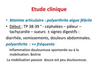 Etude clinique
• Atteinte articulaire : polyarthrite aigue fébrile
• Début : TP 38-39 ° - céphalées – pâleur –
  tachycardie – sueurs ± signes digestifs :
diarrhée, vomissements, douleurs abdominales.
polyarthrite : ++ fréquente
  Inflammation douloureuse spontanée ou à la
  mobilisation. Boitrie
La mobilisation passive douce est peu douloureuse.
 