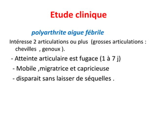 Etude clinique
         polyarthrite aigue fébrile
Intéresse 2 articulations ou plus (grosses articulations :
   chevilles , genoux ).
- Atteinte articulaire est fugace (1 à 7 j)
 - Mobile ,migratrice et capricieuse
 - disparait sans laisser de séquelles .
 