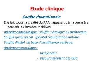 Etude clinique
             Cardite rhumatismale
Elle fait toute la gravité du RAA , apparait dés la première
   poussée ou lors des recidives
Atteinte endocardique : souffle systolique ou diastolique
Souffle systol apical (pointe) régurgitation mitrale .
Souffle diastol de base d’insuffisance aortique.
Atteinte myocardique :
                           - tachycardie
                          - assourdissement des BDC
 