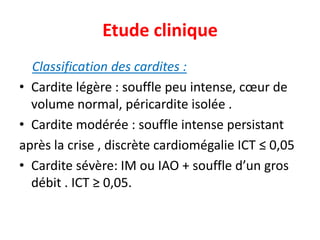Etude clinique
  Classification des cardites :
• Cardite légère : souffle peu intense, cœur de
  volume normal, péricardite isolée .
• Cardite modérée : souffle intense persistant
après la crise , discrète cardiomégalie ICT ≤ 0,05
• Cardite sévère: IM ou IAO + souffle d’un gros
  débit . ICT ≥ 0,05.
 