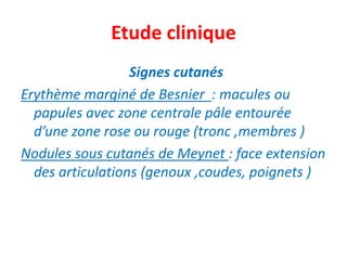 Etude clinique
                  Signes cutanés
Erythème marginé de Besnier : macules ou
  papules avec zone centrale pâle entourée
  d’une zone rose ou rouge (tronc ,membres )
Nodules sous cutanés de Meynet : face extension
  des articulations (genoux ,coudes, poignets )
 