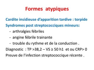Formes atypiques
Cardite insidieuse d’apparition tardive : torpide
Syndromes post streptococciques mineurs:
  - arthralgies fébriles
  - angine fébrile trainante
  - trouble du rythme et de la conduction .
Diagnostic : TP >38,2 – VS ≥ 50 h1 et ou CRP> 0
Preuve de l’infection streptococcique récente .
 