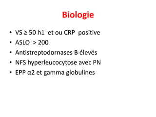 Biologie
•   VS ≥ 50 h1 et ou CRP positive
•   ASLO > 200
•   Antistreptodornases B élevés
•   NFS hyperleucocytose avec PN
•   EPP α2 et gamma globulines
 