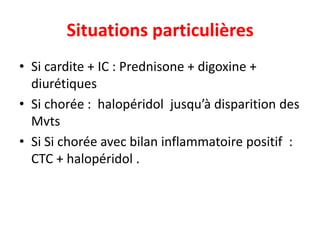 Situations particulières
• Si cardite + IC : Prednisone + digoxine +
  diurétiques
• Si chorée : halopéridol jusqu’à disparition des
  Mvts
• Si Si chorée avec bilan inflammatoire positif :
  CTC + halopéridol .
 