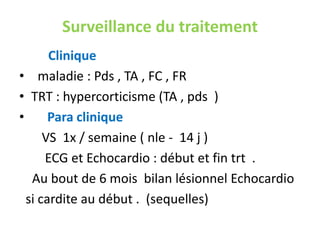 Surveillance du traitement
       Clinique
• maladie : Pds , TA , FC , FR
• TRT : hypercorticisme (TA , pds )
•      Para clinique
      VS 1x / semaine ( nle - 14 j )
      ECG et Echocardio : début et fin trt .
   Au bout de 6 mois bilan lésionnel Echocardio
  si cardite au début . (sequelles)
 