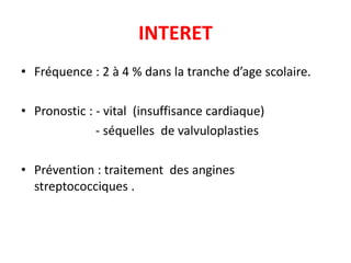 INTERET
• Fréquence : 2 à 4 % dans la tranche d’age scolaire.

• Pronostic : - vital (insuffisance cardiaque)
              - séquelles de valvuloplasties

• Prévention : traitement des angines
  streptococciques .
 