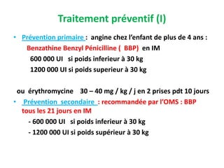 Traitement préventif (I)
• Prévention primaire : angine chez l’enfant de plus de 4 ans :
   Benzathine Benzyl Pénicilline ( BBP) en IM
    600 000 UI si poids inferieur à 30 kg
    1200 000 UI si poids superieur à 30 kg

 ou érythromycine 30 – 40 mg / kg / j en 2 prises pdt 10 jours
• Prévention secondaire : recommandée par l’OMS : BBP
  tous les 21 jours en IM
    - 600 000 UI si poids inferieur à 30 kg
    - 1200 000 UI si poids supérieur à 30 kg
 