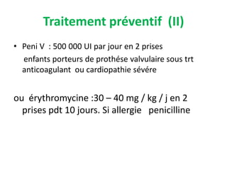 Traitement préventif (II)
• Peni V : 500 000 UI par jour en 2 prises
  enfants porteurs de prothése valvulaire sous trt
  anticoagulant ou cardiopathie sévére


ou érythromycine :30 – 40 mg / kg / j en 2
  prises pdt 10 jours. Si allergie penicilline
 