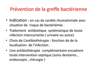 Prévention de la greffe bactérienne
• Indication : en cas de cardite rhumatismale avec
  situation de risque de bactériémie .
• Traitement antibiotique systématique de toute
  infection intercurrente ( urinaire ou autre)
• Choix de L’antibiothérapie : fonction de de la
  localisation de l’infection .
• Une antibiothérapie complémentaire encadrant
  toute intervention septique (soins dentaires ,
  endoscopie , chirurgie )
 