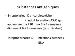 Substances antigéniques
- Streptolysine O : - cardiotoxicité
               - induit formation ASLO qui
  apparaissent à J 10 ,max 3 à 4 semaines
  diminuent 6 à 8 semaines (taux résiduel)

- Streptodornases B : - infections cutanées
                      - GNA
 