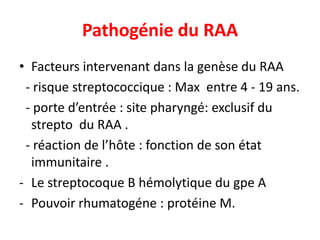 Pathogénie du RAA
• Facteurs intervenant dans la genèse du RAA
 - risque streptococcique : Max entre 4 - 19 ans.
 - porte d’entrée : site pharyngé: exclusif du
  strepto du RAA .
 - réaction de l’hôte : fonction de son état
  immunitaire .
- Le streptocoque B hémolytique du gpe A
- Pouvoir rhumatogéne : protéine M.
 