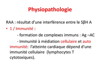 Physiopathologie

RAA : résultat d’une interférence entre le SβH A
• 1 / Immunité :
       - formation de complexes immuns : Ag –AC
       - Immunité à médiation cellulaire et auto
  immunité: l’atteinte cardiaque dépend d’une
  immunité cellulaire (lymphocytes T
  cytotoxiques).
 
